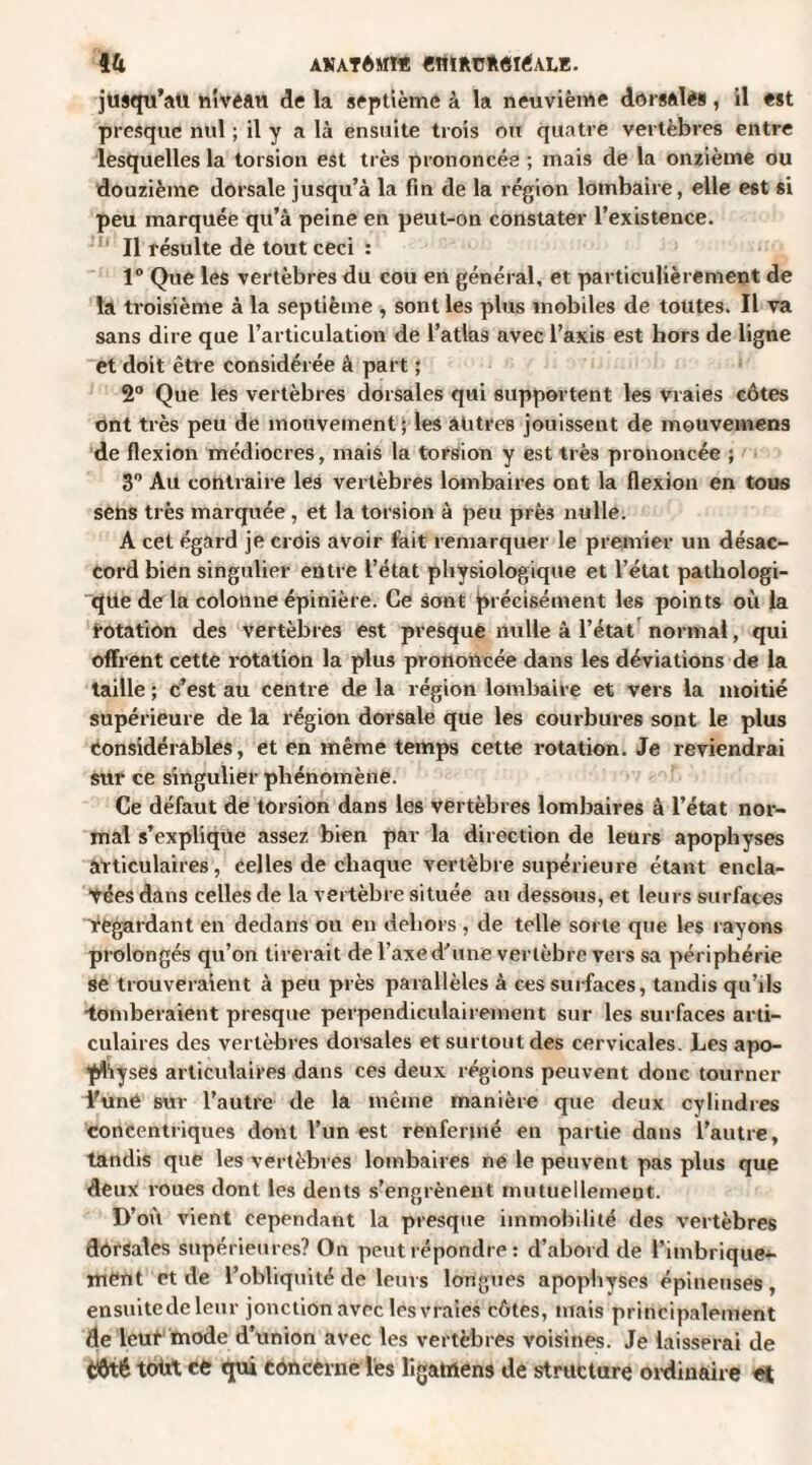 jusqu’au niveau de la septième à la neuvième dorsales, il est presque nul ; il y a là ensuite trois ou quatre vertèbres entre lesquelles la torsion est très prononcée ; mais de la onzième ou douzième dorsale jusqu’à la fin de la région lombaire, elle est si peu marquée qu’à peine en peut-on constater l’existence. Il résulte de tout ceci : 1° Que les vertèbres du cou en général, et particulièrement de la troisième à la septième , sont les plus mobiles de toutes. Il va sans dire que l’articulation de l’atlas avec l’axis est hors de ligne et doit être considérée à part ; 2° Que les vertèbres dorsales qui supportent les viaies côtes ont très peu de mouvement; les autres jouissent de mouvemens de flexion médiocres, mais la torsion y est très prononcée ; 3° Au contraire les vertèbres lombaires ont la flexion en tous sens très marquée, et la torsion à peu près nulle. A cet égard je crois avoir fait remarquer le premier un désac¬ cord bien singulier entre l’état physiologique et l’état pathologi¬ que de la colonne épinière. Ce sont précisément les points où la rotation des vertèbres est presque nulle à l’état normal, qui offrent cette rotation la plus prononcée dans les déviations de la taille ; c’est au centre de la région lombaire et vers la moitié supérieure de la région dorsale que les courbures sont le plus considérables, et en même temps cette rotation. Je reviendrai sur ce singulier phénomène. Ce défaut de torsion dans les vertèbres lombaires à l’état nor¬ mal s’explique assez bien par la direction de leurs apophyses articulaires, celles de chaque vertèbre supérieure étant encla- tées dans celles de la vertèbre située au dessous, et leurs surfaces 'regardant en dedans ou en dehors , de telle sorte que les rayons prolongés qu’on tirerait de l’axe d’une vertèbre vers sa périphérie se trouveraient à peu près parallèles à ces surfaces, tandis qu’ils ■tomberaient presque perpendiculairement sur les surfaces arti¬ culaires des vertèbres dorsales et surtout des cervicales. Les apo¬ physes articulaires dans ces deux régions peuvent donc tourner Vuné sur l’autre de la même manière que deux cylindres concentriques dont l’un est renfermé en partie dans l’autre, tandis que les vertèbres lombaires ne le peuvent pas plus que deux roues dont les dents s’engrènent mutuellement. D’où vient cependant la presque immobilité des vertèbres dorsales supérieures? On peut répondre : d’abord de l’imbrique*- ment et de l’obliquité de leurs longues apophyses épineuses, ensuitedeleur jonction avec les vraies côtes, mais principalement de leut mode d’union avec les vertèbres voisines. Je laisserai de Côté totxt ce qui concerne les li game ns de structure ordinaire et