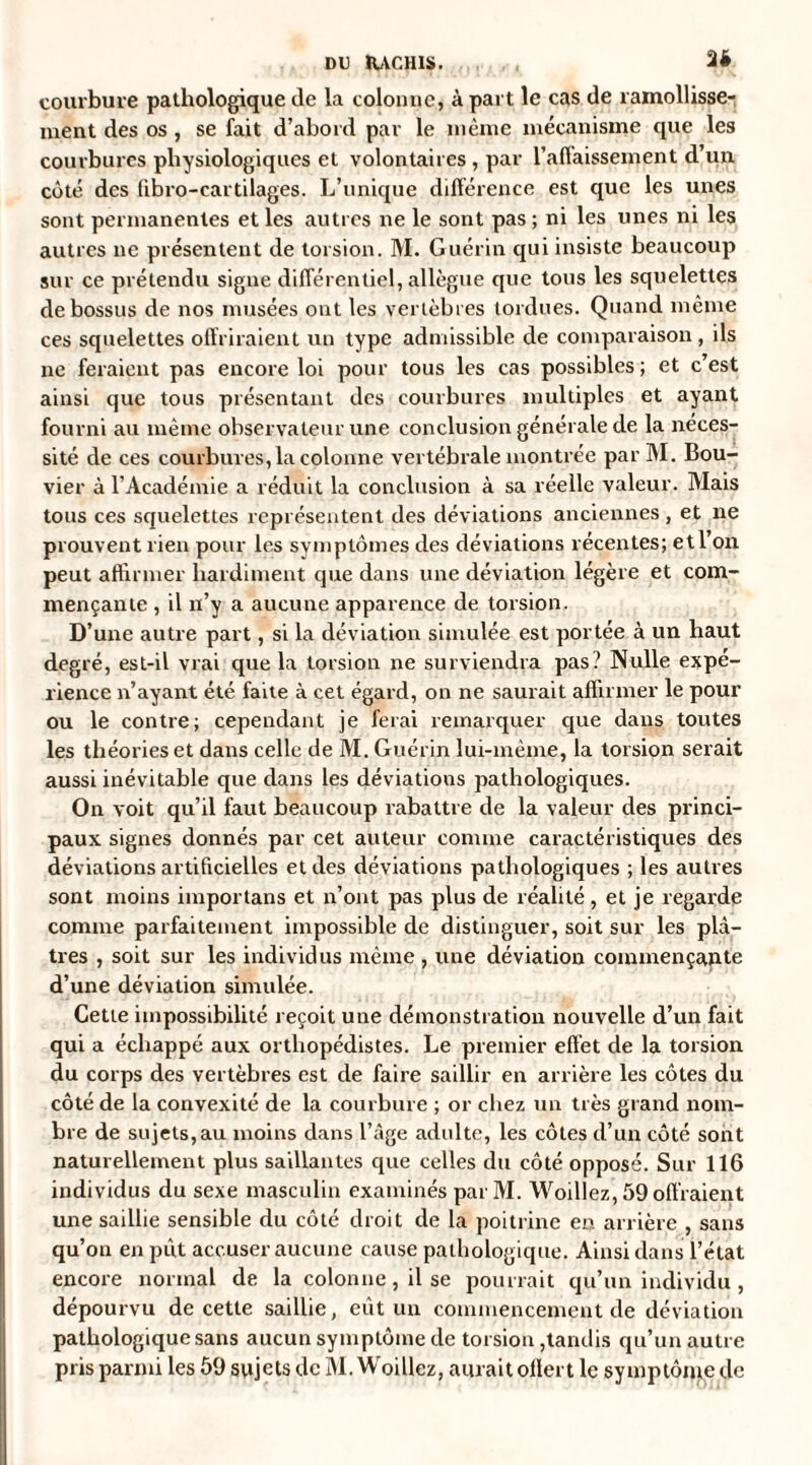 DU RACHIS. , . 2* courbure pathologique de la colonne, à part le cas de ramollisse¬ ment des os , se fait d’abord par le même mécanisme que les courbures physiologiques et volontaires , par l’affaissement d’un côté des ’fibro-cartilages. L’unique différence est que les unes sont permanentes et les autres ne le sont pas ; ni les unes ni les autres ne présentent de torsion. M. Guérin qui insiste beaucoup sur ce prétendu signe différentiel, allègue que tous les squelettes de bossus de nos musées ont les vertèbres tordues. Quand même ces squelettes offriraient un type admissible de comparaison, ils ne feraient pas encore loi pour tous les cas possibles ; et c’est ainsi que tous présentant des courbures multiples et ayant fourni au même observateur une conclusion générale de la néces¬ sité de ces courbures, la colonne vertébrale montrée par M. Bou¬ vier à l’Académie a réduit la conclusion à sa réelle valeur. Mais tous ces squelettes représentent des déviations anciennes , et ne prouvent rien pour les symptômes des déviations récentes; et l’on peut affirmer hardiment que dans une déviation légère et com¬ mençante , il n’y a aucune apparence de torsion. D’une autre part, si la déviation simulée est portée à un haut degré, est-il vrai que la torsion ne surviendra pas? Nulle expé¬ rience n’ayant été faite à cet égard, on ne saurait affirmer le pour ou le contre; cependant je ferai remarquer que dans toutes les théories et dans celle de M. Guérin lui-même, la torsion serait aussi inévitable que dans les déviations pathologiques. On voit qu’il faut beaucoup rabattre de la valeur des princi¬ paux signes donnés par cet auteur comme caractéristiques des déviations artificielles et des déviations pathologiques ; les autres sont moins importans et n’ont pas plus de réalité , et je regarde comme parfaitement impossible de distinguer, soit sur les plâ¬ tres , soit sur les individus même , une déviation commençante d’une déviation simulée. Cette impossibilité reçoit une démonstration nouvelle d’un fait qui a échappé aux orthopédistes. Le premier effet de la torsion du corps des vertèbres est de faire saillir en arrière les côtes du côté de la convexité de la courbure ; or chez un très grand nom¬ bre de sujets, au moins dans l’âge adulte, les côtes d’un côté sont naturellement plus saillantes que celles du côté opposé. Sur 116 individus du sexe masculin examinés parM. Woillez, 59 offraient une saillie sensible du côté droit de la poitrine en arrière , sans qu’on en pût accuser aucune cause pathologique. Ainsi dans l’état encore normal de la colonne, il se pourrait qu’un individu , dépourvu de cette saillie, eût un commencement de déviation pathologique sans aucun symptôme de torsion,tandis qu’un autre pris parmi les 59 sujets de M. Woillez, aurait ollert le symptôme de