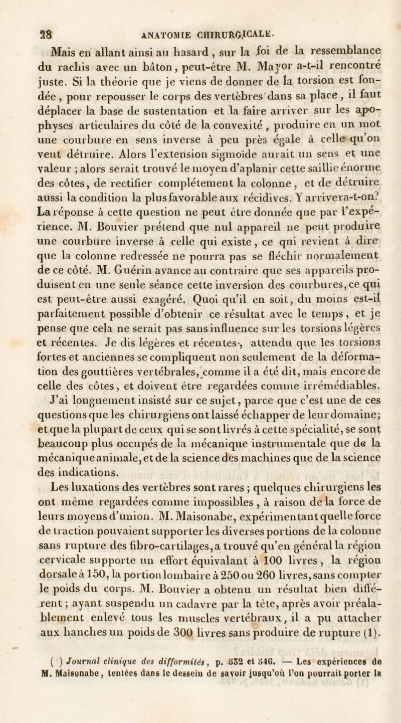 Mais en allant ainsi au hasard , sur la foi de la ressemblance du rachis avec un bâton, peut-être M. Mayor a-t-il rencontré juste. Si la théorie que je viens de donner de la torsion est fon¬ dée , pour repousser le corps des vertèbres dans sa place , il faut déplacer la base de sustentation et la faire arriver sur les apo¬ physes articulaires du côté de la convexité , produire en un mot. une courbure en sens inverse à peu près égale à celle qu on veut détruire. Alors l’extension sigmoïde aurait un sens et une valeur ; alors serait trouvé le moyen d’aplanir cette saillie énorme des côtes, de rectifier complètement la colonne, et de détruire aussi la condition la plus favorable aux récidives. Y arrivera-t-on? La réponse à cette question ne peut être donnée que par l’expe- rience. M. Bouvier prétend que nul appareil ne peut produire une courbure inverse à celle qui existe, ce qui revient à dire que la colonne redressée ne pourra pas se fléchir normalement de ce côté. M. Guérin avance au contraire que ses appareils pro¬ duisent en une seule séance cette inversion des courbures, ce qui est peut-être aussi exagéré. Quoi qu’il en soit, du moins est-il parfaitement possible d’obtenir ce résultat avec le temps, et je pense que cela ne serait pas sans influence sur les torsions légères et récentes. Je dis légères et récentes*, attendu que les torsions fortes et anciennes se compliquent non seulement de la déforma¬ tion des gouttières vertébrales, comme il a été dit, mais encore de celle des côtes, et doivent être regardées comme irrémédiables. J’ai longuement insisté sur ce sujet, parce que c’est une de ces questions que les chirurgiens ont laissé échapper de leurdomaine; et que la plupart de ceux qui se sont livrés à cette spécialité, se sont beaucoup plus occupés de la mécanique instrumentale que de la mécanique animale, et de la science des machines que de la science des indications. Les luxations des vertèbres sont rares ; quelques chirurgiens les ont même regardées comme impossibles , à raison de la force de leurs moyens d’union. M. Maisonabe, expérimentant quelle force de traction pouvaient supporter les diverses portions de la colonne sans rupture des fibro-cartilages,a trouvé qu’en général la région cervicale supporte un effort équivalant à 100 livres , la région dorsale à 150, la portion lombaire à 250 ou 260 livres, sans compter le poids du corps. M. Bouvier a obtenu un résultat bien diffé¬ rent ; ayant suspendu un cadavre par la tête, après avoir préala¬ blement enlevé tous les muscles vertébraux, il a pu attacher aux hanches un poids de 300 livres sans produire de rupture (1). ( ) Journal clinique des difformités, p. i>52 et SIC. — Les expériences de M. Maisonabe, tentées dans le dessein de savoir jusqu’où l’on pourrait porter la