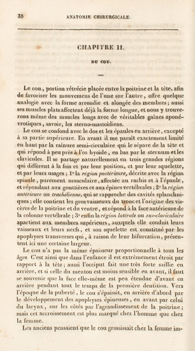 CHAPITRE il. DU COU. Le cou, portion rétrécie placée entre la poitrine et la tète, afin de favoriser les mouvemens de l une sur l’autre , offre quelque analogie avec la forme arrondie et alongée des membres ; aussi ses muscles plats affectent déjà la forme longue, et nous y trouve¬ rons même des muscles longs avec de véritables gaines aponé- vrotiques , savoir, les sterno-mastoïdiens. Le cou se confond avec le dos et les épaules en arrière, excepté à sa partie supérieure. En avant il me parait exactement limité en haut par la rainure semi-circulaire qui le sépare de la tète et qui répond à peu près à l’os hyoïde , en bas par le sternum et les clavicules. Il se partage naturellement en trois grandes régions qui diffèrent à la fois et par leur position, et par leur squelette, et par leurs usages ; 1° la région postérieure, décrite avec la région spinale , purement musculaire, affectée au rachis et à l’épaule , et répondant aux gouttières et aux épines vertébrales ; 2° la région antérieure ou trachélicnne, qui se rapproche des cavités splanchni¬ ques ; elle contient les gros vaisseaux du tronc et l’origine des vis¬ cères de la poitrine et du ventre, et répond à la face antérieure de la colonne vertébrale ; 3° enfin la région latérale ou sus-claviculaire apartient aux membres supérieurs, auxquels elle conduit leurs vaisseaux et leurs nerfs, et son squelette est constitué par les apophyses transverses qui, à raison de leur bifurcation, présen¬ tent ici une certaine largeur. Le cou n’a pas la même épaisseur proportionnelle à tous les âges C’est ainsi que dans l’enfance il est extrêmement étroit par rapport à la tète ; aussi l’occiput fait une très forte saillie en arrière, et si celle du menton est moins sensible en avant, il faut se souvenir que la face elle-même est peu étendue d’avant en arrière pendant tout le temps de la première dentition. Vers l’époque de la puberté, le cou s’épaissit, en arrière d’abord par le développement des apophyses épineuses , en avant par celui du larynx, sur les côtés par l’agrandissement de la poitrine; mais cet accroissement est plus marqué chez l’homme que chez la femme. Les anciens pensaient que le cou grossissait chez la femme im-