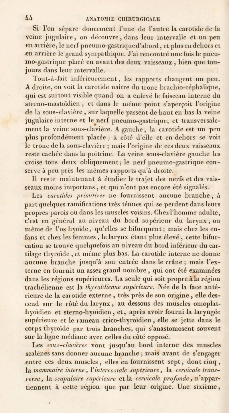 Si l’on sépare doucement l’une de l’autre la carotide de la veine jugulaire, on découvre, dans leur intervalle et un peu en arrière, le nerf pneumo-gastriqued’abord, et plus en dehors et en arrière le grand sympathique. J’ai rencontré une fois le pneu- mo-gastrique placé en avant des deux vaisseaux, bien que tou¬ jours dans leur intervalle. Tout-à-fait inférieurement, les rapports changent un peu. A droite, on voit la carotide naître du tronc bracliio-céphalique, qui est surtout visible quand on a enlevé le faisceau interne du sterno-mastoïdien , et dans le même point s’aperçoit l’origine de la sous-clavière , sur laquelle passent de haut en bas la veine jugulaire interne et le^nerf pneumo-gastrique, et transversale¬ ment la veine sous-clavière. A gauche, la carotide est un peu plus profondément placée ; à côté d’elle et en dehors se voit le tronc delà sous-clavière ; mais l’origine de ces deux vaisseaux reste cachée dans la poitrine. La veine sous-clavière gauche les croise tous deux obliquement ; le nerf pneumo-gastrique con¬ serve à peu près les mêmes rapports qu’à droite. Il reste maintenant à étudier le trajet des nerfs et des vais¬ seaux moins importans , et qui n’ont pas encore été signalés. Les carotides primitives ne fournissent aucune branche , à part quelques ramifications très ténues qui se perdent dans leurs propres parois ou dans les muscles voisins. Chez l’homme adulte, c’est en général au niveau du bord supérieur du larynx , ou même de l’os hyoïde, qu’elles se bifurquent ; mais chez les en- fans et chez les femmes , le larynx étant plus élevé , cette bifur¬ cation se trouve quelquefois au niveau du bord inférieur du car¬ tilage thyroïde , et même plus bas. La carotide interne ne donne aucune branche jusqu’à son entrée dans le crâne ; mais l’ex¬ terne en fournit un assez grand nombre , qui ont été examinées dans les régions supérieures. La seule qui soit propre à la région trachélienne est la thyroïdienne supérieure. Née de la face anté¬ rieure de la carotide externe , très près de son origine , elle des¬ cend sur le côté du larynx, au dessous des muscles omoplat- hyoïdien et sterno-hyoïdien, et, après avoir fourni la laryngée supérieure et le rameau crico-thyroïdien, elle se jette dans le corps thyroïde par trois branches, qui s’anastomosent souvent sur la ligne médiane avec celles du côté opposé. Les sous-clavières vont jusqu’au bord interne des muscles scalènes sans donner aucune branche ; mais avant de s’engager entre ces deux muscles , elles en fournissent sept, dont cinq , la mammaire interne, Y intercostale supérieure, la cervicale trans¬ verse, la scapulaire supérieure et la cervicale profonde, n’appar¬ tiennent à cette région que par leur origine. Une sixième,