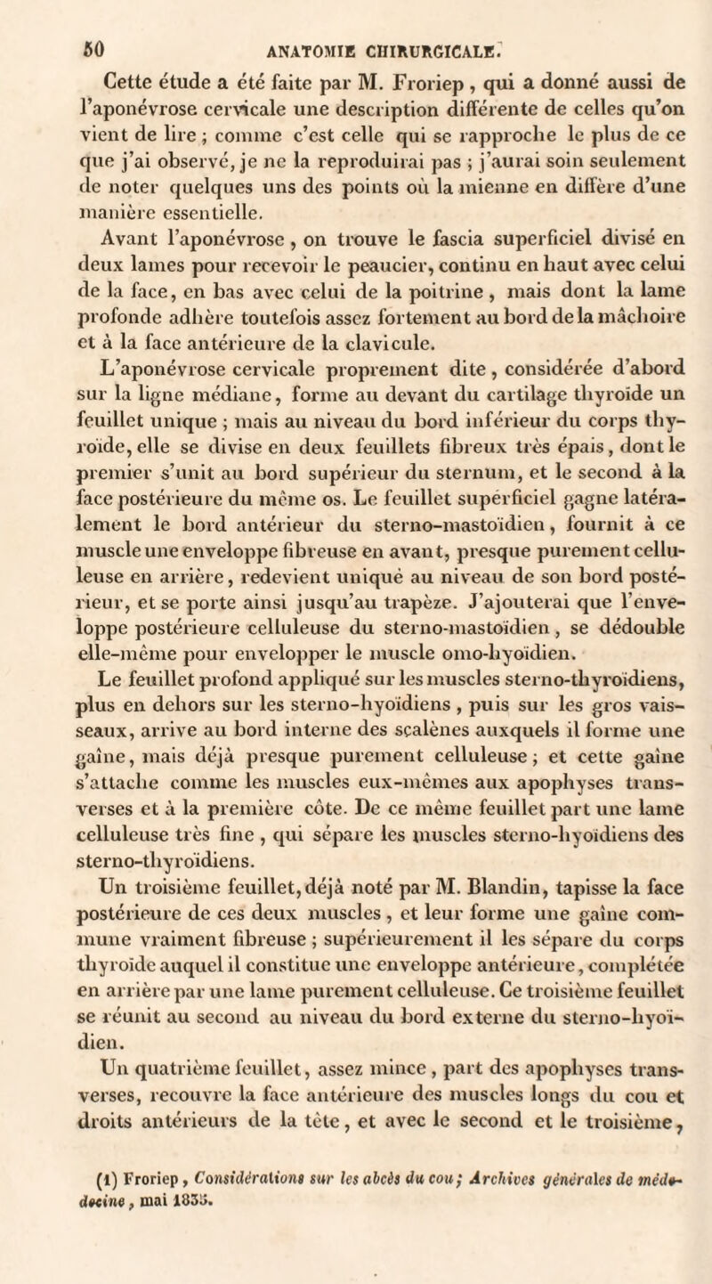 Cette étude a été faite par M. Froriep , qui a donné aussi de l’aponévrose cervicale une description différente de celles qu’on vient de lire ; comme c’est celle qui se rapproche le plus de ce que j’ai observé, je ne la reproduirai pas ; j’aurai soin seulement de noter quelques uns des points où la mienne en diffère d’une manière essentielle. Avant l’aponévrose , on trouve le fascia superficiel divisé en deux lames pour recevoir le peaucier, continu en haut avec celui de la face, en bas avec celui de la poitrine , mais dont la lame profonde adhère toutefois assez fortement au bord de la mâchoire et à la face antérieure de la clavicule. L’aponévrose cervicale proprement dite, considérée d’abord sur la ligne médiane, forme au devant du cartilage thyroïde un feuillet unique ; mais au niveau du bord inférieur du corps thy¬ roïde, elle se divise en deux feuillets fibreux très épais, dont le premier s’unit au bord supérieur du sternum, et le second à la face postérieure du même os. Le feuillet superficiel gagne latéra¬ lement le bord antérieur du sterno-mastoïdien, fournit à ce muscle une enveloppe fibreuse en avant, presque purement cellu¬ leuse en arrière, redevient uniqué au niveau de son bord posté¬ rieur, et se porte ainsi jusqu’au trapèze. J’ajouterai que l’enve¬ loppe postérieure celluleuse du sterno-mastoïdien, se dédouble elle-même pour envelopper le muscle omo-liyoïdien. Le feuillet profond appliqué sur les muscles sterno-tliyroïdiens, plus en dehors sur les sterno-hyoidiens , puis sur les gros vais¬ seaux, arrive au bord interne des scalènes auxquels il forme une gaine, mais déjà presque purement celluleuse; et cette gaine s’attache comme les muscles eux-mêmes aux apophyses trans¬ verses et à la première côte. De ce même feuillet part une lame celluleuse très fine , qui sépare les muscles sterno-hyoidiens des sterno-tliyroïdiens. Un troisième feuillet,déjà noté par M. Blandin, tapisse la face postérieure de ces deux muscles, et leur forme une gaine com¬ mune vraiment fibreuse ; supérieurement il les sépare du corps thyroïde auquel il constitue une enveloppe antérieure, complétée en arrière par une lame purement celluleuse. Ce troisième feuillet se réunit au second au niveau du bord externe du sterno-liyoï- dien. Un quatrième feuillet, assez mince , part des apophyses trans¬ verses, recouvre la face antérieure des muscles longs du cou et droits antérieurs de la tète, et avec le second et le troisième, (1) Froriep, Considérations sur les abcès du cou; Archives générales de méi1<h detine, mai 1858.