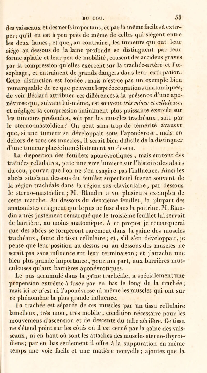 des vaisseaux et des nerfs importans, et par là même faciles à extir¬ per; qu’il en est à peu près de même de celles qui siègent entre les deux lames , et que, au contraire , les tumeurs qui ont leur siège au dessous de la lame profonde se distinguent par leur forme aplatie et leur peu de mobilité, causent des accidens graves par la compression qu’elles exercent sur la tracliée-artère et l’œ¬ sophage, et entraînent de grands dangers dans leur extirpation. Cette distinction est fondée ; mais n’est-ce pas un exemple bien remarquable de ce que peuvent lespréoccupations anatomiques, de voir Béclard attribuer ces différences à la présence d’une apo¬ névrose qui, suivant lui-même, est souvent très mince et celluleuse, et négliger la compression infiniment plus puissante exercée sur les tumeurs profondes, soit par les muscles trachéaux , soit par le sterno-mastoïdien? On peut sans trop de témérité avancer que, si une tumeur se développait sous l’aponévrose , mais en dehors de tous ces muscles, il serait bien difficile de la distinguer d’une tumeur placée immédiatement au dessus. La disposition des feuillets aponévrotiques , mais surtout des traînées cellulaires, jette une vive lumière sur l’histoire des abcès du cou, pourvu que l’on ne s’en exagère pas l’influence. Ainsi les abcès situés au dessous du feuillet superficiel fusent souvent de la région trachéale dans la région sus-claviculaire , par dessous le sterno-mastoïdien ; M. Blandin a vu plusieurs exemples de cette marche. Au dessous du deuxième feuillet, la plupart des anatomistes craignent que le pus ne fuse dans la poitrine. M. Blan¬ din a très justement remarqué cpie le troisième feuillet lui servait de barrière, au moins anatomique. A ce propos je remarquerai que des abcès se formeront rarement dans la gaîne des muscles trachéaux, faute de tissu cellulaire; et, s’il s’en développait, je pense que leur position au dessus ou au dessous des muscles ne serait pas sans influence sur leur terminaison ; et j’attache une bien plus grande importance, pour ma part, aux barrières mus¬ culeuses qu’aux barrières aponévrotiques. Le pus accumulé dans la gaîne trachéale, a spécialement une propension extrême à fuser par en bas le long de la trachée ; mais ici ce n’est ni l’aponévrose ni même les muscles qui ont sur ce phénomène la plus grande influence. La trachée est séparée de ces muscles par un tissu cellulaire lamelleux, très mou , très mobile , condition nécessaire pour les mouvemens d’ascension et de descente du tube aérifère. Ce tissu ne s’étend point sur les côtés où il est cerné par la gaîne des vais¬ seaux , ni en liaut où sont les attaches des muscles sterno-thyroï- diens; par en bas seulement il offre à la suppuration en même temps une voie facile et une matière nouvelle ; ajoutez que la