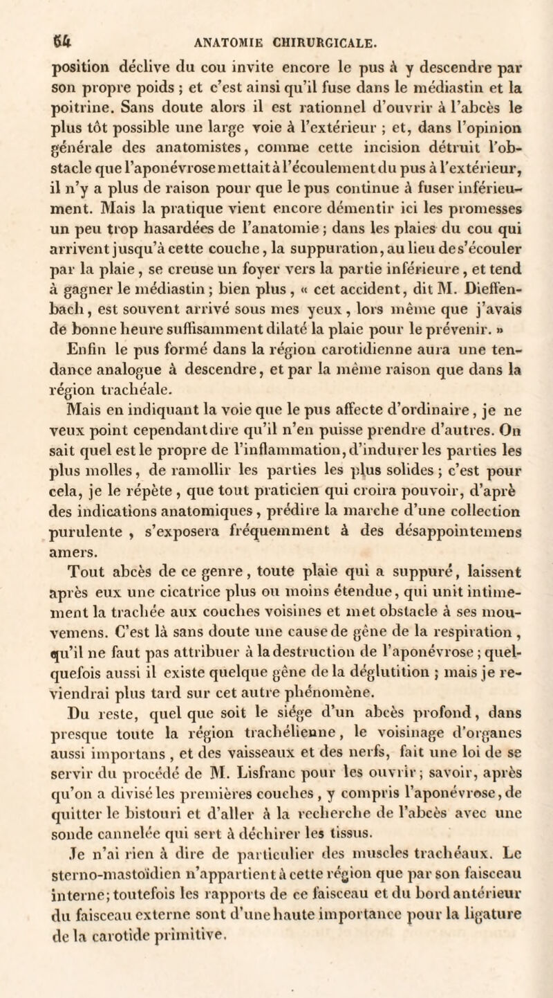 position déclive du cou invite encore le pus à y descendre par son propre poids ; et c’est ainsi qu’il fuse dans le médiastin et la poitrine. Sans doute alors il est rationnel d’ouvrir à l’abcès le plus tôt possible une large voie à l’extérieur ; et, dans l’opinion générale des anatomistes, comme cette incision détruit l’ob¬ stacle que l’aponévrose mettait à l’écoulement du pus à l’extérieur, il n’y a plus de raison pour que le pus continue à fuser inférieu- ment. Mais la pratique vient encore démentir ici les promesses un peu trop hasardées de l’anatomie ; dans les plaies du cou qui arrivent jusqu’à cette couche, la suppuration, au lieu de s’écouler par la plaie, se creuse un foyer vers la partie inférieure, et tend à gagner le médiastin ; bien plus , « cet accident, dit M. Dieffen- bach, est souvent arrivé sous mes yeux, lors même que j’avais de bonne heure suffisamment dilaté la plaie pour le prévenir. » Enfin le pus formé dans la région carotidienne aura une ten¬ dance analogue à descendre, et par la même raison que dans la région trachéale. Mais en indiquant la voie que le pus affecte d’ordinaire, je ne veux point cependant dire qu’il n’en puisse prendre d’autres. On sait quel est le propre de l’inflammation, d’indurer les parties les plus molles, de ramollir les parties les plus solides ; c’est pour cela, je le répète , que tout praticien qui croira pouvoir, d’aprè des indications anatomiques, prédire la marche d’une collection purulente , s’exposera fréquemment à des désappointemens amers. Tout abcès de ce genre, toute plaie qui a suppuré, laissent après eux une cicatrice plus ou moins étendue, qui unit intime¬ ment la trachée aux couches voisines et met obstacle à ses mou- vemens. C’est là sans doute une cause de gène de la respiration , qu’il ne faut pas attribuer à la destruction de l’aponévrose ; quel¬ quefois aussi il existe quelque gêne de la déglutition ; mais je re¬ viendrai plus tard sur cet autre phénomène. Du reste, quelque soit le siège d’un abcès profond, dans presque toute la région trachélienne, le voisinage d’organes aussi importans , et des vaisseaux et des nerfs, fait une loi de se servir du procédé de M. Lisfranc pour les ouvrir; savoir, après qu’on a divisé les premières couches , y compris l’aponévrose, de quitter le bistouri et d’aller à la recherche de l’abcès avec une sonde cannelée qui sert à déchirer les tissus. Je n’ai rien à dire de particulier des muscles trachéaux. Le stcrno-mastoklien n’appartient à cette région que par son faisceau interne; toutefois les rapports de ce faisceau et du bord antérieur du faisceau externe sont d’une haute importance pour la ligature de la carotide primitive.