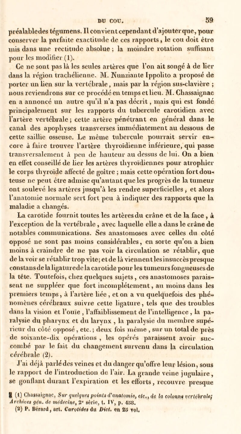 préalabledes tégumens. Il convient cependant d’ajouter que, pour conserver la parfaite exactitude de ces rapports , le cou doit être mis dans une rectitude absolue ; la moindre rotation suffisant pour les modifier (1). Ce ne sont pas là les seules artères que l’on ait songé à de lier dans la région trachélicnne. M. Nunziante Ippolito a proposé de porter un ben sur la vertébrale, mais par la région sus-clavière ; nous reviendrons sur ce procédé en temps et lieu. M. Chassaignac en a annoncé un autre qu’il n’a pas décrit, mais qui est fondé principalement sur les rapports du tubercule carotidien avec l’artère vertébrale ; cette artère pénétrant en général dans le canal des apophyses transverses immédiatement au dessous de cette saillie osseuse. Le même tubercule pourrait servir en¬ core à faire trouver l’artère thyroïdienne inférieure, qui passe transversalement à peu de hauteur au dessus de lui. On a bien en effet conseillé de lier les artères thyroïdiennes pour atrophier le corps thyroïde affecté de goitre ; mais cette opération fort doui teuse ne peut être admise qu’autantqueles progrès de la tumeur ont soulevé les artères jusqu’à les rendre superficielles , et alors l’anatomie normale sert fort peu à indiquer des rapports que la maladie a changés. La carotide fournit toutes les artères du crâne et de la face , à l’exception de la vertébrale , avec laquelle elle a dans le crâne de notables communications. Ses anastomoses avec celles du côté opposé ne sont pas moins considérables, en sorte qu’on a bien moins à craindre de ne pas voir la circulation se rétablir, que de la voir se rétablir trop vite; et de là viennent les insuccès presque constans de la ligalurede la carotide pour les tumeurs fongueuses de la tête. Toutefois, chez quelques sujets, ces anastomoses parais¬ sent ne suppléer que fort incomplètement, au moins dans les premiers temps, à l’artère liée , et on a vu quelquefois des plié~ nomènes cérébraux suivre cette ligature, tels que des troubles dans la vision et l’ouïe , l’affaiblissement de l’intelligence, la pa¬ ralysie du pharynx et du larynx , la paralysie du membre supé¬ rieur du côté opposé , etc. ; deux fois même , sur un total de près de soixante-dix opérations , les opérés paraissent avoir suc¬ combé par le fait du changement survenu dans la circulation cérébrale (2). J’ai déjà parlé des veines et du danger qu’offre leur lésion, sous le rapport de l’introduction de l’air. La grande veine jugulaire, se gonflant durant l’expiration et les efforts, recouvre presque | (1) Chassaignac, Sur quelques points d'anatomie, etc., de la colonne vertébrale; Archives gin. de médecine, 2' série, t. IV, p. 458. (2) P, Bérard, art. Carotides du Dict, en 25 vol.