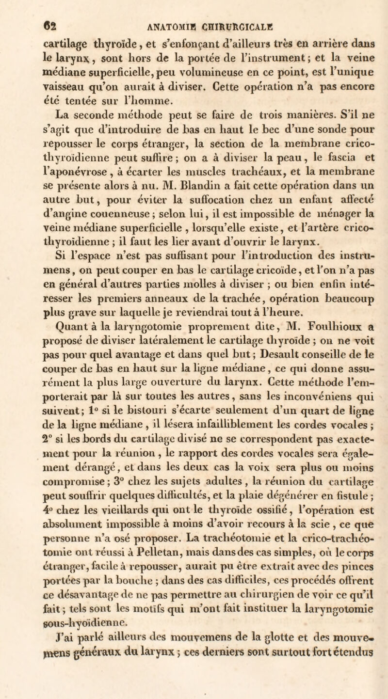 cartilage thyroïde , et s’enfonçant d’ailleurs très en arrière dans le larynx, sont hors de la portée de l’instrument ; et la veiue médiane superficielle, peu volumineuse en ce point, est l’unique vaisseau qu’on aurait à diviser. Cette opération n’a pas encore été tentée sur l’homme. La seconde méthode peut se faire de trois manières. S’il ne s’agit que d’introduire de bas en haut le bec d’une sonde pour repousser le corps étranger, la section de la membrane crico- thyroïdienne peut suffire ; on a à diviser la peau, le fascia et l’aponévrose , à écarter les muscles trachéaux, et la membrane se présente alors à nu. M. Blandin a fait cette opération dans un autre but, pour éviter la suffocation chez un enfant affecté d’angine couenneuse ; selon lui, il est impossible de ménager la veine médiane superficielle , lorsqu’elle existe, et l’artère crico- thyroïdienne ; il faut les lier avant d’ouvrir le larynx. Si l’espace n’est pas suffisant pour l’introduction des instru- mens, on peut couper en bas le cartilage cricoide, et l’on n’a pas en général d’autres parties molles à diviser ; ou bien enfin inté¬ resser les premiers anneaux de la trachée, opération beaucoup plus grave sur laquelle je reviendrai tout à l’heure. Quant à la laryngotomie proprement dite, M. Foulhioux a proposé de diviser latéralement le cartilage thyroïde ; on ne voit pas pour quel avantage et dans quel but ; Desault conseille de le couper de bas en haut sur la ligue médiane, ce qui donne assu¬ rément la plus large ouverture du larynx. Cette méthode l’em¬ porterait par là sur toutes les autres, sans les inconvéniens qui suivent; 1° si le bistouri s’écarte seulement d’un quart de ligne de la ligne médiane , il lésera infailliblement les cordes vocales ; 2° si les bords du cartilage divisé ne se correspondent pas exacte¬ ment pour la réunion , le rapport des cordes vocales sera égale¬ ment dérangé, et dans les deux cas la voix sera plus ou moins compromise; 3° chez les sujets adultes , la réunion du cartilage peut souffrir quelques difficultés, et la plaie dégénérer en fistule ; 4° chez les vieillards qui ont le thyroïde ossifié, l’opération est absolument impossible à moins d’avoir recours à la scie, ce que personne n’a osé proposer. La trachéotomie et la crico-tracliéo- tomie ont réussi à Pelletan, mais dans des cas simples, où le corps étranger, facile à repousser, aurait pu être extrait avec des pinces portées par la bouche ; dans des cas difficiles, ces procédés offrent ce désavantage de ne pas permettre au chirurgien de voir ce qu’il fait ; tels sont les motifs qui m’ont fait instituer la laryngotomie sous-hyoïdienne. J’ai parlé ailleurs des mouvemens de la glotte et des mouve- ptens généraux du larynx ; ces derniers sont surtout fort étendus