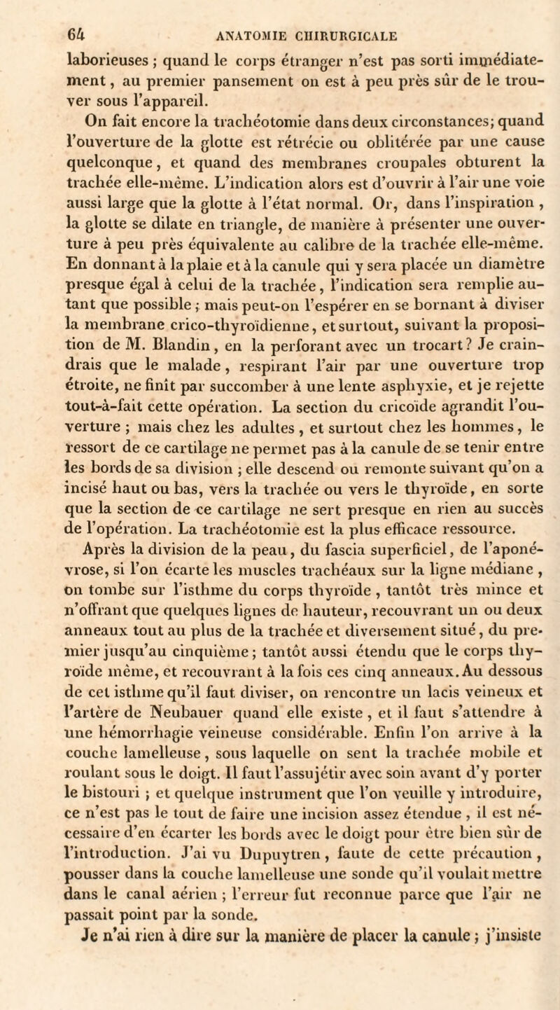 laborieuses ; quand le corps étranger n’est pas sorti immédiate¬ ment , au premier pansement on est à peu près sûr de le trou¬ ver sous l’appareil. On fait encore la trachéotomie dans deux circonstances; quand l’ouverture de la glotte est rétrécie ou oblitérée par une cause quelconque, et quand des membranes croupales obturent la trachée elle-même. L’indication alors est d’ouvrir à l’air une voie aussi large que la glotte à l’état normal. Or, dans l’inspiration , la glotte se dilate en triangle, de manière à présenter une ouver¬ ture à peu près équivalente au calibre de la trachée elle-même. En donnant à la plaie et à la canule qui y sera placée un diamètre presque égal à celui de la trachée, l’indication sera remplie au¬ tant que possible ; mais peut-on l’espérer en se bornant à diviser la membrane crico-thyroïdienne, et surtout, suivant la proposi¬ tion de M. Blandin, en la perforant avec un trocart? Je crain¬ drais que le malade, respirant l’air par une ouverture trop étroite, ne finît par succomber à une lente asphyxie, et je rejette tout-à-fait cette opération. La section du cricoïde agrandit l’ou¬ verture ; mais chez les adultes , et surtout chez les hommes, le ressort de ce cartilage ne permet pas à la canule de se tenir entre les bords de sa division ; elle descend ou remonte suivant qu’on a incisé haut ou bas, vers la trachée ou vers le thyroïde, en sorte que la section de ce cartilage ne sert presque en rien au succès de l’opération. La trachéotomie est la plus efficace ressource. Après la division de la peau, du fascia superficiel, de l’aponé¬ vrose, si l’on écarte les muscles trachéaux sur la ligne médiane , on tombe sur l’isthme du corps thyroïde , tantôt très mince et n’offrant que quelques lignes de hauteur, recouvrant un ou deux anneaux tout au plus de la trachée et diversement situé, du pre¬ mier jusqu’au cinquième; tantôt aussi étendu que le corps thy¬ roïde même, et recouvrant à la fois ces cinq anneaux. Au dessous de cet isthme qu’il faut diviser, on rencontre un lacis veineux et l’artère de Neubauer quand elle existe, et il faut s’attendre à une hémorrhagie veineuse considérable. Enfin l’on arrive à la couche lamelleuse, sous laquelle on sent la trachée mobile et roulant sous le doigt. 11 faut l’assujétir avec soin avant d’y porter le bistouri ; et quelque instrument que l’on veuille y introduire, ce n’est pas le tout de faire une incision assez étendue , il est né¬ cessaire d’en écarter les bords avec le doigt pour être bien sur de l’introduction. J’ai vu Dupuytren, faute de cette précaution, pousser dans la couche lamelleuse une sonde qu’il voulait mettre dans le canal aérien ; l’erreur fut reconnue parce que l'air ne passait point par la sonde. Je n’ai rien à dire sur la manière de placer la canule ; j’insiste