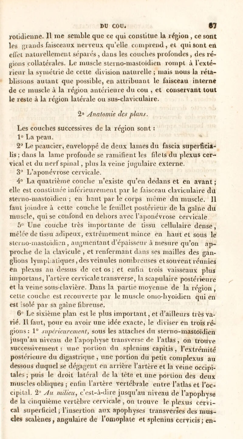 rotidienne. Il me semble que ce qui constitue la région , ce sont les grands faisceaux nerveux qu’elle comprend, et qui sont en effet naturellement séparés , dans les couches profondes , des ré¬ gions collatérales. Le muscle sterno-mastoïdien rompt à l’exté¬ rieur la symétrie de cette division naturelle ; mais nous la réta¬ blissons autant que possible, en attribuant le faisceau interne de ce muscle à la région antérieure du cou , et conservant tout le reste à la région latérale ou sus-claviculaire. 2® Anatomie des plans. Les couches successives de la région sont : 1° La peau. 2° Lepeaucier, enveloppé de deux lames du fascia superficia- lis ; dans la lame profonde se ramifient les fdels du plexus cer¬ vical et du nerf spinal, plus la veine jugulaire externe. 3° L’aponévrose cervicale. 4° La quatrième couche n’existe qu’en dedans et en avant ; elle est constituée inférieurement par le faisceau claviculaire du sterno-mastoïdien ; en haut par le corps même du muscle. Il faut joindre à cette couche le feuillet postérieur de la gaine du muscle, qui se confond en dehors avec l’aponévrose cervicale. 5° Une couche très importante de tissu cellulaire dense, mêlée de tissu adipeux, extrêmement mince en haut et sous le steruo-mastoïJien, augmentant d’épaisseur à mesure qu’on ap¬ proche de la clavicule , et renfermant dans scs mailles des gan¬ glions lymphatiques, des veinules nombreuses et souvent réunies en plexus au dessus de cet os; et enfin trois vaisseaux plus importans, l’artère cervicale transverse, la scapulaire postérieure et la veine sous-clavière. Dans la partie moyenne de la région , cette couche est recouverte par le muscle omo-hyoïdien qui en est isolé par sa gaine fibreuse. 6 ' Le sixième plan est le plus important, et d’ailleurs très va¬ rié. Il faut, pour en avoir une idée exacte, le diviser en trois ré¬ gions: 1° supérieurement, sous les attaches du sterno-mastoïdien jusqu’au niveau de l’apophyse transverse de l’atlas, on trouve successivement : une portion du splenius capitis , l’extrémité postérieure du digastrique , une portion du petit complexus au dessous duquel se dégagent en arrière l’artère et la veine occipi¬ tales ; puis le droit latéral de la tète et une portion des deux muscles obliques ; enfin l’artère vertébrale entre l’atlas et l’oc¬ cipital. 2° Au milieu, c’est-à-dire jusqu’au niveau de l’apophyse de la cinquième vertèbre cervicale , on trouve le plexus cervi¬ cal superficiel ; l’insertion aux apophyses transverses des mus¬ cles scalènes, angulaire de l’omoplate et splenius cervicis ; en-