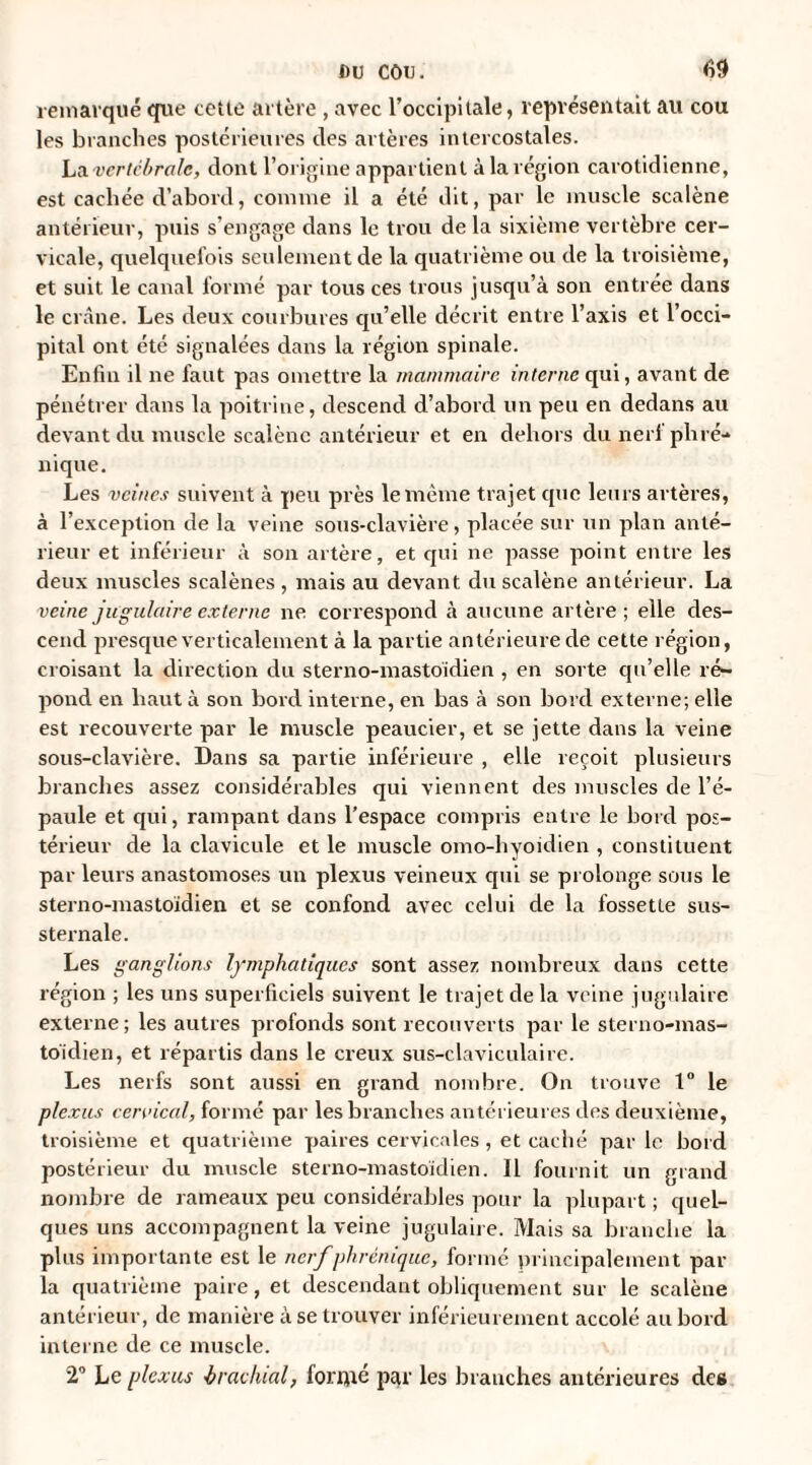 remarqué que cetle artère , avec l’occipitale, représentait au cou les branches postérieures des artères intercostales. La vertébrale, dont l’origine appartient à la région carotidienne, est cachée d’abord, comme il a été dit, par le muscle scalène antérieur, puis s’engage dans le trou de la sixième vertèbre cer¬ vicale, quelquefois seulement de la quatrième ou de la troisième, et suit le canal formé par tous ces trous jusqu’à son entrée dans le crâne. Les deux courbures qu’elle décrit entre l’axis et l’occi¬ pital ont été signalées dans la région spinale. Enfin il ne faut pas omettre la mammaire interne qui, avant de pénétrer dans la poitrine, descend d’abord un peu en dedans au devant du muscle scalènc antérieur et en dehors du nerf phré¬ nique. Les veines suivent à peu près le même trajet que leurs artères, à l’exception de la veine sous-clavière, placée sur un plan anté¬ rieur et inférieur à son artère, et qui ne passe point entre les deux muscles scalènes , mais au devant du scalène antérieur. La veine jugulaire externe ne correspond à aucune artère; elle des¬ cend jn-esque verticalement à la partie antérieure de cette région, croisant la direction du sterno-mastoidien , en sorte qu’elle ré¬ pond en haut à son bord interne, en bas à son bord externe; elle est recouverte par le muscle peaucier, et se jette dans la veine sous-clavière. Dans sa partie inférieure , elle reçoit plusieurs branches assez considérables qui viennent des muscles de l’é¬ paule et qui, rampant dans l’espace compris entre le bord pos¬ térieur de la clavicule et le muscle omo-hyoidien , constituent par leurs anastomoses un plexus veineux qui se prolonge sous le sterno-mastoidien et se confond avec celui de la fossette sus- sternale. Les ganglions lymphatiques sont assez nombreux dans cette région ; les uns superficiels suivent le trajet de la veine jugulaire externe; les autres profonds sont recouverts par le sterno-mas¬ toidien, et répartis dans le creux sus-claviculaire. Les nerfs sont aussi en grand nombre. On trouve 1° le plexus cervical, formé par les branches antérieures des deuxième, troisième et quatrième paires cervicales , et caché par le bord postérieur du muscle sterno-mastoidien. Il fournit un grand nombre de rameaux peu considérables pour la plupart ; quel¬ ques uns accompagnent la veine jugulaire. Mais sa branche la plus importante est le nerf phrénique, formé principalement par¬ la quatrième paire, et descendant obliquement sur le scalène antérieur, de manière à se trouver inférieurement accolé au bord interne de ce muscle. 2° Le plexus brachial, formé par les branches antérieures des