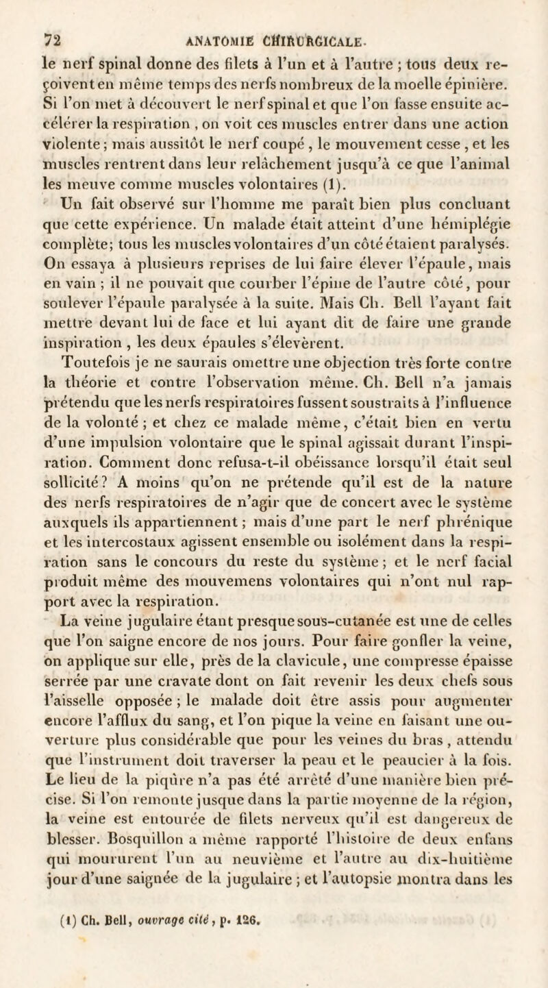 le nerf spinal donne des filets à l’un et à l’autre ; tous deux re¬ çoivent en même temps des nerfs nombreux de la moelle épinière. Si l’on met à découvert le nerf spinal et que l’on fasse ensuite ac¬ célérer la respiration , on voit ces muscles entrer dans une action violente ; mais aussitôt le nerf coupé , le mouvement cesse , et les muscles rentrent dans leur relâchement jusqu’à ce que l’animal les meuve comme muscles volontaires (1). Un fait observé sur l’homme me paraît bien plus concluant que cette expérience. Un malade était atteint d’une hémiplégie complète; tous les muscles volontaires d’un côté étaient paralysés. On essaya à plusieurs reprises de lui faire élever l’épaule, mais en vain ; il ne pouvait cpie courber l’épine de l’autre côté, pour soulever l’épaule paralysée à la suite. Mais Ch. Bell l’ayant fait mettre devant lui de face et lui ayant dit de faire une grande inspiration , les deux épaules s’élevèrent. Toutefois je ne saurais omettre une objection très forte contre la théorie et contre l’observation même. Ch. Bell n’a jamais prétendu que les nerfs respiratoires fussent soustraits à l’influence de la volonté ; et chez ce malade même, c’était bien en vertu d’une impulsion volontaire que le spinal agissait durant l’inspi¬ ration. Comment donc refusa-t-il obéissance lorsqu’il était seul sollicité? A moins qu’on ne prétende qu’il est de la nature des nerfs respiratoires de n’agir que de concert avec le système auxquels ils appartiennent ; mais d’une part le nerf phrénique et les intercostaux agissent ensemble ou isolément dans la respi¬ ration sans le concours du reste du système ; et le nerf facial produit même des mouvemens volontaires qui n’ont nul rap¬ port avec la respiration. La veine jugulaire étant presque sous-cutanée est une de celles que l’on saigne encore de nos jours. Pour faire gonfler la veine, on applique sur elle, près de la clavicule, une compresse épaisse serrée par une cravate dont on fait revenir les deux chefs sous l’aisselle opposée ; le malade doit être assis pour augmenter encore l’afflux du sang, et l’on pique la veine en faisant une ou¬ verture plus considérable que pour les veines du bras , attendu que l’instrument doit traverser la peau et le peaucier à la fois. Le lieu de la piqûre n’a pas été arrêté d’une manière bien pré¬ cise. Si l’on remonte jusque dans la partie moyenne de la région, la veine est entourée de filets nerveux qu’il est dangereux de blesser. Bosquillon a même rapporté l’histoire de deux enfans qui moururent l’un au neuvième et l’autre au dix-huitième jour d’une saignée de la jugulaire ; et l’autopsie montra dans les (1) Ch. Bell, ouvrage cité, p. 126,