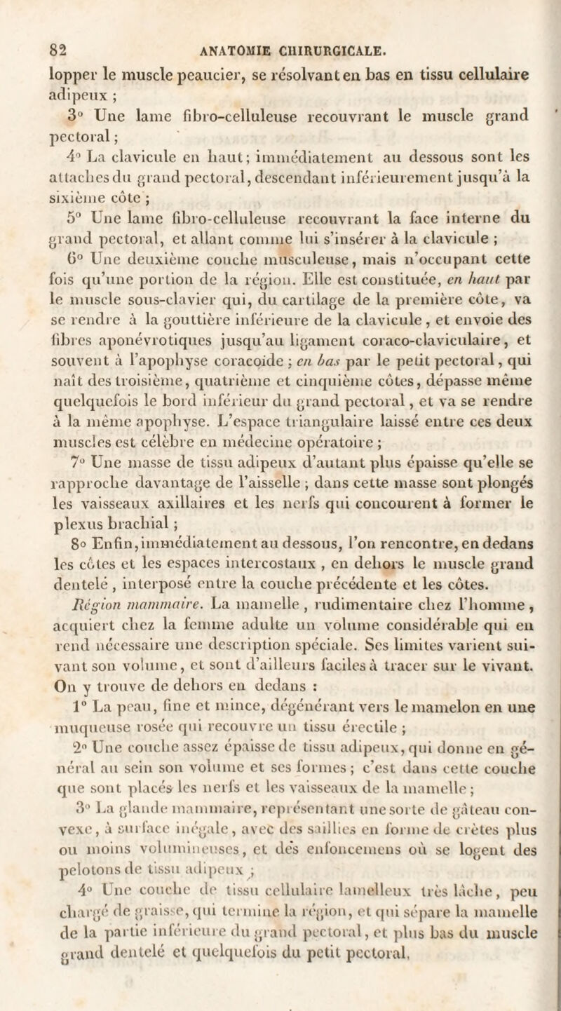 lopper le muscle peaucier, se résolvant en bas en tissu cellulaire adipeux ; 3U Une lame fibro-celluleuse recouvrant le muscle grand pectoral ; 4° La clavicule en haut; immédiatement au dessous sont les attaches du grand pectoral, descendant inférieurement jusqu’à la sixième côte ; 5° Une lame fibro-celluleuse recouvrant la face interne du grand pectoral, et allant comme lui s’insérer à la clavicule ; ü° Une deuxième couche musculeuse, mais n’occupant cette fois qu’une portion de la région. Elle est constituée, en haut par le muscle sous-clavier qui, du cartilage de la première côte, va se rendre à la gouttière inférieure de la clavicule , et envoie des fibres aponévrotiques jusqu’au ligament coraco-claviculaire, et souvent à l’apopliyse coracoide : en bas par le petit pectoral, qui naît des troisième, quatrième et cinquième côtes, dépasse même quelquefois le bord inférieur du grand pectoral, et va se rendre à la même apophyse. L’espace triangulaire laissé entre ces deux muscles est célèbre en médecine opératoire ; 7Ü Une masse de tissu adipeux d’autant plus épaisse qu’elle se rapproche davantage de l’aisselle ; dans cette masse sont plongés les vaisseaux axillaires et les nerfs qui concourent à former le plexus brachial ; 8° Enfin,immédiatement au dessous, l’on rencontre, en dedans les côtes et les espaces intercostaux , en dehors le muscle grand dentelé , interposé entre la couche précédente et les côtes. Région mammaire. La mamelle , rudimentaire chez l’homme , acquiert chez la femme adulte un volume considérable qui en rend nécessaire une description spéciale. Ses limites varient sui¬ vant son volume, et sont d’ailleurs faciles à tracer sur le vivant. On y trouve de dehors en dedans : 1° La peau, fine et mince, dégénérant vers le mamelon en une muqueuse rosée qui recouvre un tissu érectile ; 2° Une couche assez épaisse de tissu adipeux, qui donne en gé¬ néral au sein son volume et scs formes; c’est dans cette couche que sont placés les nerfs et les vaisseaux de la mamelle ; 3° La glande mammaire, représentant une sorte de gâteau con¬ vexe, à surface inégale, avec des saillies en forme de crêtes plus ou moins volumineuses, et dés enfoncemens où se logent des pelotons de tissu adipeux ; 4° Une couche de tissu cellulaire lamelleux très lâche, peu chargé de graisse, qui termine la région, et qui sépare la mamelle de la partie inférieure du grand pectoral, et plus bas du muscle grand dentelé et quelquefois du petit pectoral,