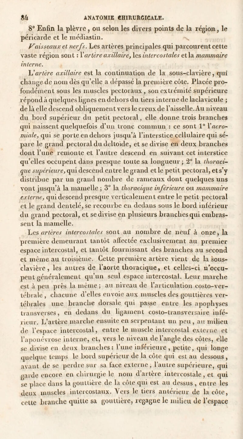 8° Enfin la plèvre, ou selon les divers points de la région, le péricarde et le médiastin. Vaisseaux et nerfs. Les artères principales qui parcourent cette vaste région sont : Y artère axillaire, les intercostales et la mammaire interne. Al artère axillaire est la continuation de la sous-clavière, qui change de nom dès qu’elle a dépassé la première côte. Placée pro¬ fondément sous les muscles pectoraux, son extrémité supérieure répond à quelques lignes en dehors du tiers interne de laclavicule ; de là elle descend obliquement vers le creux de l’aisselle. Au niveau du bord supérieur du petit pectoral, elle donne trois branches qui naissent quelquefois d’un tronc commun : ce sont 1° Yacro- miale, qui se porte en dehors jusqu’à l’interstice cellulaire qui sé¬ pare le grand pectoral du deltoïde, et se divise en deux branches dont l’une remonte et l’autre descend en suivant cet interstice qu’elles occupent dans presque toute sa longueur; 2° la thoraci¬ que supérieure, qui descend entre le grand et le petit pectoral, et s’y distribue par un grand nombre de rameaux dont quelques uns vont jusqu’à la mamelle ; 3° la thoracique inferieure ou mammaire externe, qui descend presque verticalement entre le petit pectoral et le grand dentelé, se recourbe en dedans sous le bord inférieur du grand pectoral, et se divise en plusieurs branches qui embras¬ sent la mamelle. Les artères intercostales sont au nombre de neuf à onze, la première demeurant tantôt affectée exclusivement au premier espace intercostal, et tantôt fournissant des branches au second et même au troisième. Cette première artère vient de la sous- clavière , les autres de l’aorte thoracique, et celles-ci n’occu¬ pent généralement qu’un seul espace intercostal. Leur marche est à peu près la même ; au niveau de l’articulation costo-ver¬ tébrale , chacune d’elles envoie aux muscles des gouttières ver¬ tébrales une branche dorsale qui passe entre les apophyses transverses, en dedans du ligament costo-transversaire infé¬ rieur. L’artère marche ensuite en serpentant un peu, au milieu de l’espace intercostal, entre le muscle intercostal externe et l’aponévrose interne, et, vers le niveau de l’angle des côtes, elle se divise en deux branches: l’une intérieure, petite, qui longe quelque temps le bord supérieur de la côte qui est au dessous , avant de se perdre sur sa face externe , l’autre supérieure, qui garde encore en chirurgie le nom d’artère intercostale, et qui se place dans la gouttière de la côte qui est au dessus , entre les deux muscles intercostaux. Vers le tiers antérieur de la côte, cette branche quille sa gouttière, regagne le milieu de l’espace