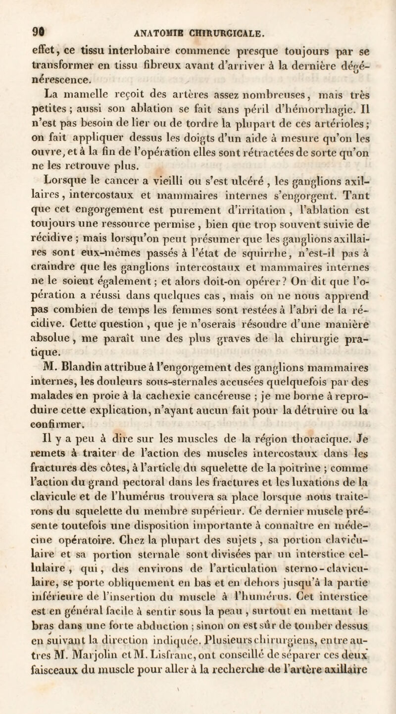 effet, ce tissu interlobaire commence presque toujours par se transformer en tissu fibreux avant d’arriver à la dernière déeé- U nérescence. La mamelle reçoit des artères assez nombreuses, mais très petites ; aussi son ablation se fait sans péril d’hémorrhagie. Il n’est pas besoin de lier ou de tordre la plupart de ces artérioles; on fait appliquer dessus les doigts d’un aide à mesure qu’on les ouvre, et à la fin de l’opération elles sont rétractées de sorte qu’on ne les retrouve plus. Lorsque le cancer a vieilli ou s’est ulcéré , les ganglions axil¬ laires , intercostaux et mammaires internes s’engorgent. Tant que cet engorgement est purement d’irritation , l’ablation est toujours une ressource permise , bien que trop souvent suivie de récidive ; mais lorsqu’on peut présumer que les ganglions axillai¬ res sont eux-mêmes passés à l’état de squirrhe, n’est-il pas à craindre que les ganglions intercostaux et mammaires internes ne le soient également ; et alors doit-on opérer? On dit que l’o¬ pération a réussi dans quelques cas , mais on ne nous apprend pas combien de temps les femmes sont restées à l’abri de la ré¬ cidive. Cette question , que je n’oserais résoudre d’une manière absolue, me paraît une des plus graves de la chirurgie pra¬ tique. M. Blandin attribue à l’engorgement des ganglions mammaires internes, les douleurs sous-sternales accusées quelquefois par des malades en proie à la cachexie cancéreuse ; je me borne à repro¬ duire cette explication, n’ayant aucun fait pour la détruire ou la confirmer. Il y a peu à dire sur les muscles de la région thoracique. Je remets à traiter de l’action des muscles intercostaux dans les fractures des côtes, à l’article du squelette de la poitrine ; comme l’action du grand pectoral dans les fractures et les luxations de la clavicule et de l’humérus trouvera sa place lorsque nous traite¬ rons du squelette du membre supérieur. Ce dernier muscle pré¬ sente toutefois une disposition importante à connaître en méde¬ cine opératoire. Chez la plupart des sujets , sa portion clavicu¬ laire et sa portion sternale sont divisées par un interstice cel¬ lulaire , qui, des environs de l’articulation sterno-clavicu¬ laire, se porte obliquement en bas et en dehors jusqu’à la partie inférieure de l’insertion du muscle à l’humérus. Cet interstice est en général facile à sentir sous la peau , surtout en mettant le bras dans une forte abduction ; sinon on est sûr de tomber dessus en suivant la direction indiquée. Plusieurs chirurgiens, entre au¬ tres M. Marjolin elM. Lisfranc,ont conseillé de séparer ces deux faisceaux du muscle pour aller à la recherche de l’artère axillaire