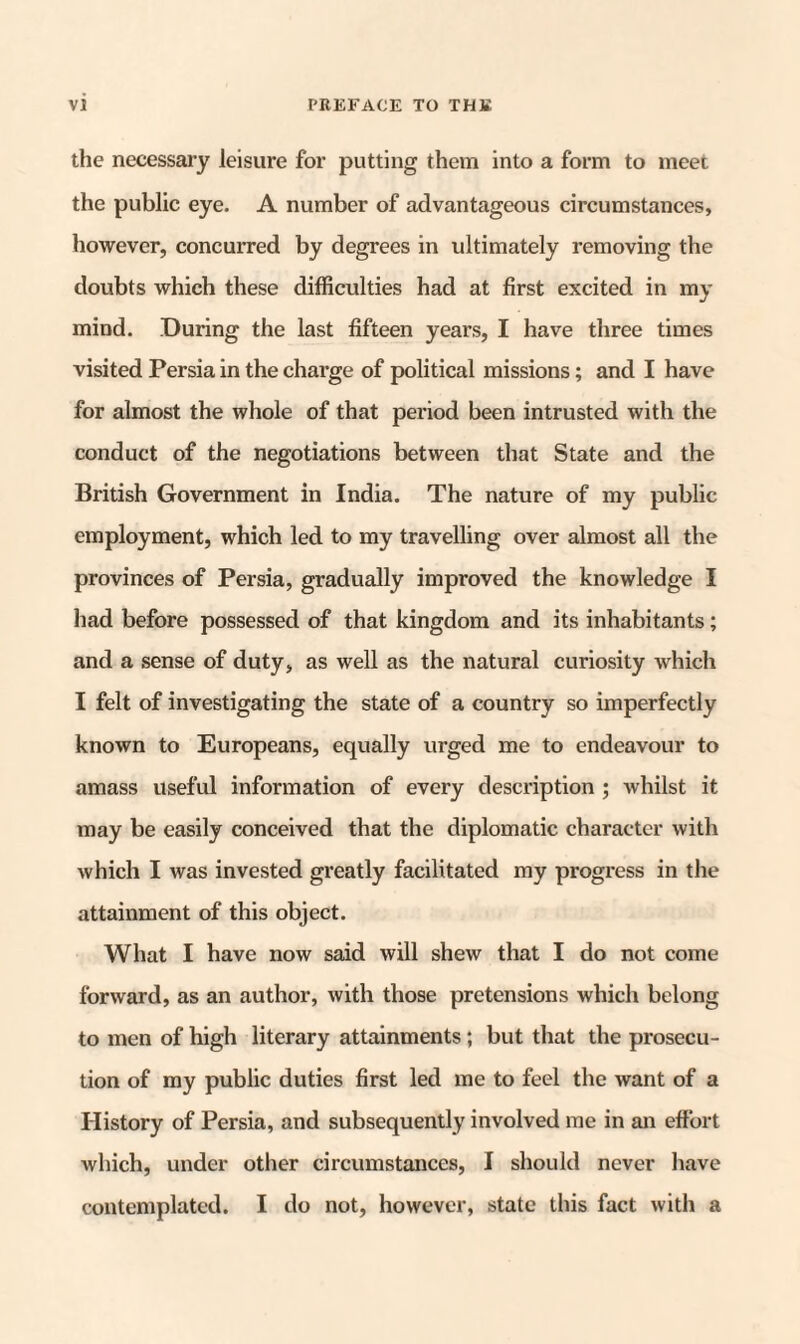 the necessary leisure for putting them into a form to meet the public eye. A number of advantageous circumstances, however, concurred by degrees in idtimately removing the doubts which these difficulties had at first excited in my mind. During the last fifteen years, I have three times visited Persia in the charge of political missions; and I have for almost the whole of that period been intrusted with the conduct of the negotiations between that State and the British Government in India. The nature of my public employment, which led to my travelling over almost all the provinces of Persia, gradually improved the knowledge I had before possessed of that kingdom and its inhabitants; and a sense of duty, as well as the natural curiosity which I felt of investigating the state of a country so imperfectly known to Europeans, equally urged me to endeavour to amass useful information of every description ; whilst it may be easily conceived that the diplomatic character with which I was invested greatly facilitated my progi'ess in the attainment of this object. What I have now said will shew that I do not come forward, as an author, with those pretensions which belong to men of high literary attainments; but that the prosecu¬ tion of my public duties first led me to feel the want of a History of Persia, and subsequently involved me in an effort which, under other circumstances, I should never have contemplated. I do not, however, state this fact with a