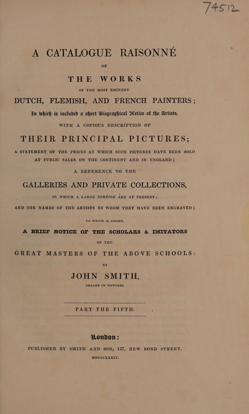 OF THE WORKS DUTCH, FLEMISH, AND FRENCH PAINTERS ; In which is included a short Biographical Notice of the Artists, WITH A COPIOUS DESCRIPTION OF THEIR PRINCIPAL PICTURES; A STATEMENT OF THE PRICES AT WHICH SUCH PICTURES HAVE BEEN SOLD AT PUBLIC SALES ON THE CONTINENT AND IN ENGLAND j A REFERENCE TO THE GALLERIES AND PRIVATE COLLECTIONS, IN WHICH A LARGE PORTION ARE AT PRESENT ; AND THE NAMES’ OF THE ARTISTS BY WHOM THEY HAVE BEEN ENGRAVED} TO WHICH IS ADDED, A BRIEF NOTICE OF THE SCHOLARS &amp; IMITATORS OF THE GREAT MASTERS OF THE ABOVE SCHOOLS: BY JOHN SMITH, DEALER IN PICTURES. PART THE FIFTH. London ; PUBLISHED BY SMITH AND SON, 137, NEW BOND STREET. MDCCCXXKXIV.