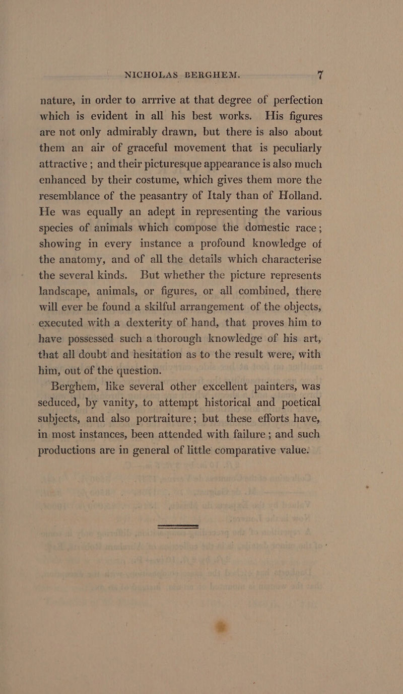 nature, in order to arrrive at that degree of perfection which is evident in all his best works. His figures are not only admirably drawn, but there is also about them an air of graceful movement that is peculiarly attractive ; and their picturesque appearance 1s also much enhanced by their costume, which gives them more the resemblance of the peasantry of Italy than of Holland. He was equally an adept in representing the various species of animals which compose the domestic race; showing in every instance a profound knowledge of the anatomy, and of all the details which characterise the several kinds. But whether the picture represents landscape, animals, or figures, or all combined, there will ever be found a skilful arrangement. of the objects, executed with a dexterity of hand, that proves him to have possessed such a thorough knowledge of his art, that all doubt and hesitation as to the result were, with him, out of the question. : Berghem, like several other excellent painters, was seduced, by vanity, to attempt historical and poetical subjects, and also portraiture; but these efforts have, in most instances, been attended with failure ; and such productions are in general of little comparative value.