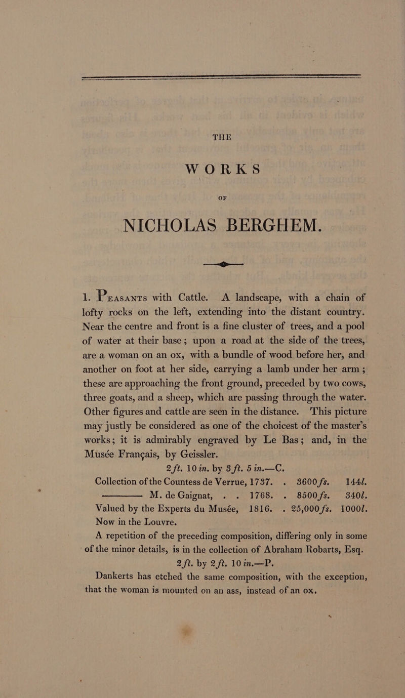 rr en a THE WORKS OF NICHOLAS BERGHEM. iP ¥. Peasants with Cattle. A landscape, with a chain of lofty rocks on the left, extending into the distant country. Near the centre and front is a fine cluster of trees, and a pool of water at their base; upon a road at the side of the trees, are a woman on an ox, with a bundle of wood before her, and another on foot at her side, carrying a lamb under her arm ; these are approaching the front ground, preceded by two cows, three goats, and a sheep, which are passing through the water. Other figures and cattle are seen in the distance. ‘This picture may justly be considered as one of the choicest of the master’s works; it is admirably engraved by Le Bas; and, in the Musée Francais, by Geissler. 2 ft. 10%. by 3 ft. 5in.—C. Collection of the Countess de Verrue, 1737. . 3600fs. 144d. M.deGaignat, . . 1768. . 8500fs. 3401. Valued by the Experts du Musée, 1816. . 25,000fs. 1000/. Now in the Louvre. : A repetition of the preceding composition, differing only in some of the minor details, is in the collection of Abraham Robarts, Esq. 2 ft. by 2ft. 10 in.—P. Dankerts has etched the same composition, with the exception, that the woman is mounted on an ass, instead of an ox.