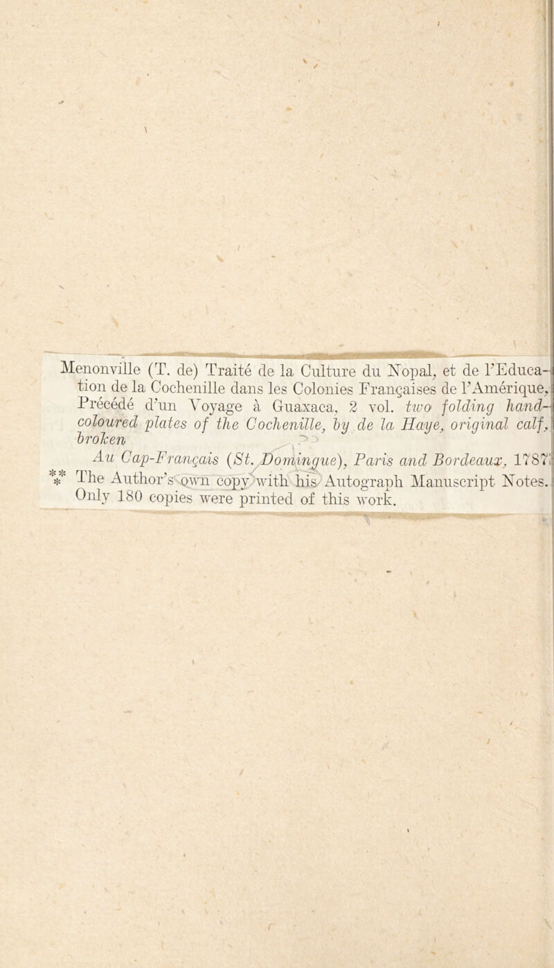 —T. ■ ^HUglflSgiWrB—awsg^^wuil ■■■ 1 !■ WI I ——— - |- Menonville (T. de) Traité de la Culture du IsTopal^ et de rEduca-J tien de la Cochenille dans les Colonies Françaises de EAinérique^ I Précédé dhin Voyage à Guaxaca^ 2 vol. two folding liand-\ coloured plates of the Cochenille, Ijy de la Haye, original calf,\ hroJcen ~> îjc Au Cap-Français {St. Homingue), Paris and Bordeaux, 17871, The Author^s .Qyui copy/with liis-Autograpli Manuscript Xotes.j Only 180 copies were printed of this work. j