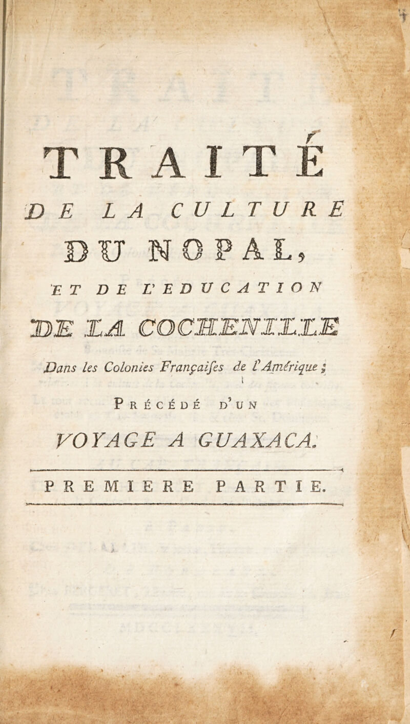 '■ •r’' TRAITE DE LA CULTURE DIT NOPAL 'ET DE L' EDUCATION UE ZA COCSENIZZE JD ans les Colonies Françaifes de Ü Amérique ^ Précédé d’un VOYAGE A GUAXACA: PREMIERE PARTIE. ■t \ /a. • V » /