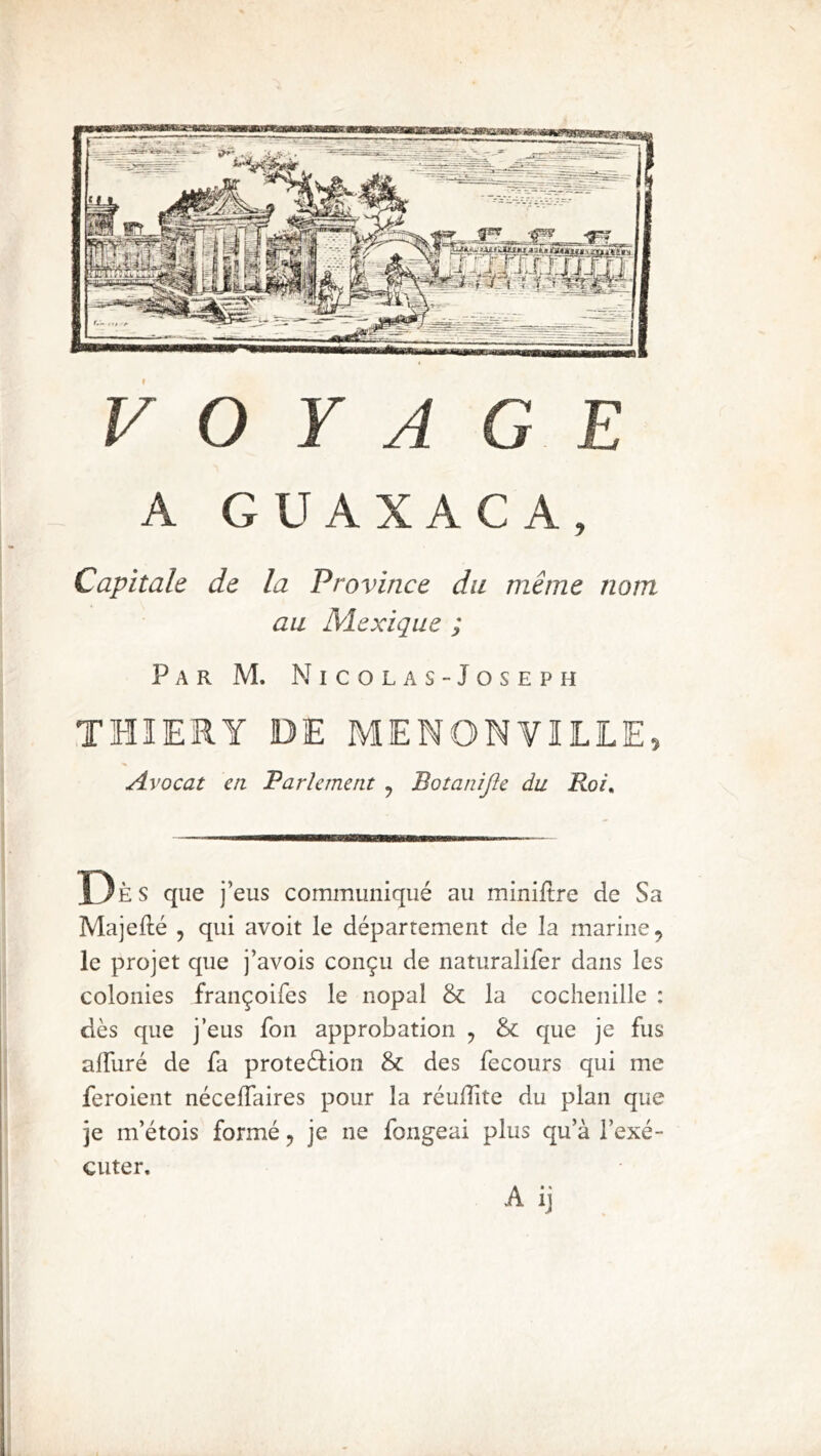 A GUAXACA, Capitale de la Province du même nom au Mexique ; Par M. Nicolas-Joseph THIERY DE MENONVILLE, Avocat en Parlement , Botanijîe du Rot, Dès que j’eus communiqué au miniltre de Sa Majefté 5 qui avoit le département de la marine, le projet que j’avois conçu de naturalifer dans les colonies françoifes le nopal & la cochenille : dès que j’eus fon approbation , & que je fus affuré de fa proteèJion & des fecours qui me feroient nécelTaires pour la réulîîte du plan que je m’étois formé, je ne fongeai plus qu’à l’exé- cuter, A ij