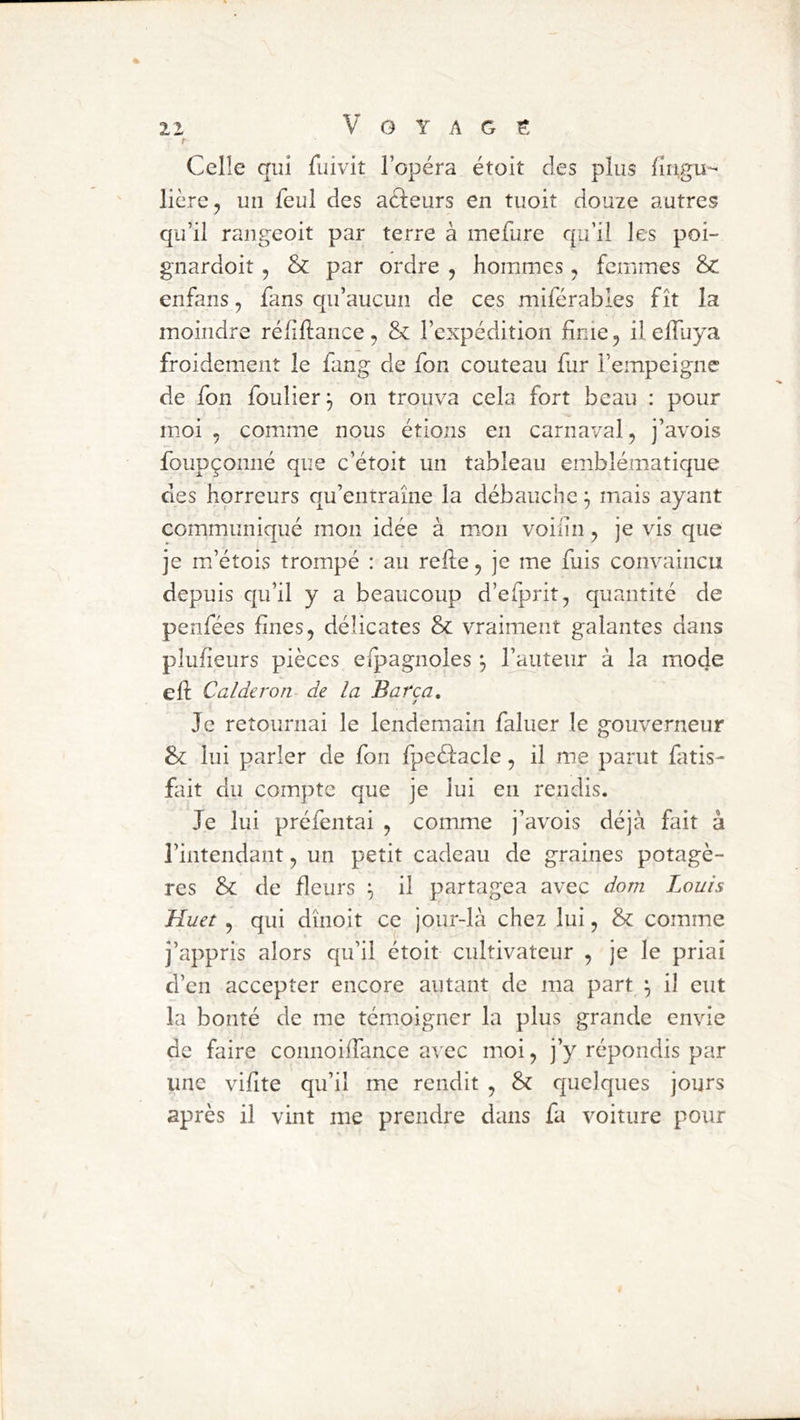 t Celle qui fuivit l’opéra étoit des plus fiugu- lière, un feul des aâeurs en tuoit douze autres qu’il rangeoit par terre à mefure qu’il les poi- gnardoit, & par ordre , hommes, femmes & enfans, fans qu’aucun de ces miférables fît la moindre réliftance, & l’expédition finie, il effuya froidement le fang de fon couteau fur l’empeigne de fon foulier^ on trouva cela fort beau : pour moi , comme nous étions en carnaval, j’avois foupçonné que c’étoit un tableau emblématique des horreurs qu’entraîne la débauche ^ mais ayant communiqué mon idée à mon voilin, je vis que je m’étois trompé : au refie, je me fuis convaincu depuis qu’il y a beaucoup d’efprit, quantité de penfées fines, délicates & vraiment galantes dans plufieurs pièces efpagnoles l’auteur à la mode efi Calderon de la Barça, Je retournai le lendemain faluer le gouverneur & lui parler de fon fpeéfacle, il me parut fatis- fait du compte que je lui en rendis. Je lui préfentai , comme j’avois déjà fait à l’intendant, un petit cadeau de graines potagè- res & de fleurs ^ il partagea avec dom Louis Huet , qui dînoit ce jour-là chez lui, & comme j’appris alors qu’il étoit cultivateur , je le priai d’en accepter encore autant de ma part ^ il eut la bonté de me témoigner la plus grande envie de faire connoifiance avec moi, j’y répondis par une vifite qu’il me rendit , & quelques jours après il vint me prendre dans fa voiture pour