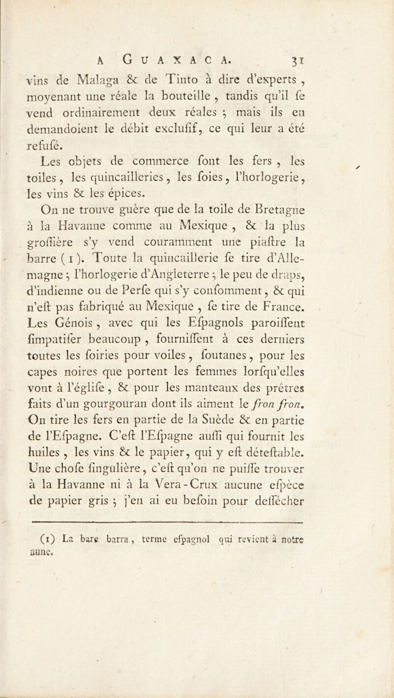 Vins de Malaga & de Tinto à dire d’experts , moyenant une réale la bouteille , tandis qu’il fe vend ordinairement deux réales ^ mais ils en demandoient le débit exclufif, ce qui leur a été refufé. Les objets de commerce font les fers , les toiles 5 les quincailleries, les foies ^ l’horlogerie, les vins & les épices. On ne trouve guère que de la toile de Bretagne à la Havamie comme au Mexique , &: la plus groliière s’y vend couramment une piaftre la barre ( i ). Toute la quincaillerie fe tire d’Alle- magne ^ l’horlogerie d’Angleterre ^ le peu de draps, d’indienne ou de Perfe qui s’y confomment, & qui n’eft pas fabriqué au Mexique , fe tire de France. Les Génois, avec qui les Efpagnols paroilTent fimpatifer beaucoup , fournilfent à ces derniers toutes les foiries pour voiles , foutanes, pour les capes noires que portent les femmes lorfqu’elles vont à l’églife, & pour les manteaux des prêtres faits d’un gourgouraii dont ils aiment le froti fron. On tire les fers en partie de la Suède & en partie de l’Efpagne. C’eft l’Efpagne aulîî qui fournit les huiles 5 les vins & le papier, qui y eft déteftable. Une chofe lingulière, c’eft qu’on ne puilfe trouver à la Havanne ni à la Vera-Crux aucune efpècc de papier gris ^ j’en ai eu befoin pour delfécher (i) Lr. bare barra, terme efpagnol qui revient à notre aune.