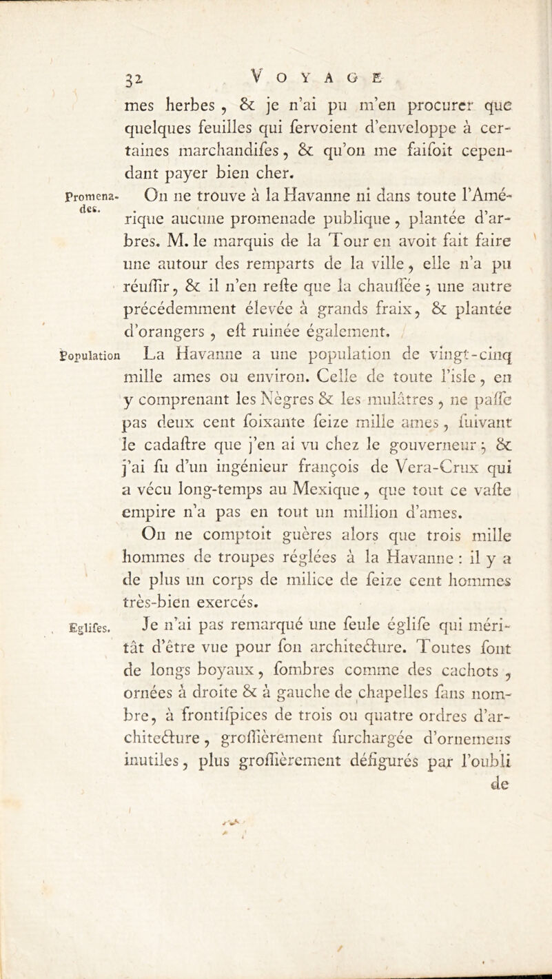 mes herbes , & je n’ai pu m’en procurer que quelques feuilles qui fervoient d’enveloppe à cer- taines marchandifes, & qu’on me faifoit cepen- dant payer bien cher. Promena- On ne trouve à la Havanne ni dans toute l’Amé- des riqiie aucune promenade publique, plantée d’ar- bres. M. le marquis de la Tour en avoit fait faire une autour des remparts de la ville ^ elle n’a pu réulîir ^ & il n’en relie que la chaulfée 3 une autre précédemment élevée à grands fraixj & plantée d’orangers , ell ruinée également. Population La Havaniie a une population de vingt-cinq mille âmes ou environ. Celle de toute l’isle, en y comprenant les Nègres & les mulâtres, ne paffe pas deux cent foixante feize mille âmes, fuivant le cadallre que j’en al vu chez le gouverneur 3 & j’ai fu d’un ingénieur françois de Vera-Crux qui a vécu long-temps au Mexique, que tout ce valle empire n’a pas en tout un million d’ames. On ne comptoit guères alors que trois mille hommes de troupes réglées à la Havanne : il y a de plus un corps de milice de feize cent hommes très-bien exercés. Egiifes. Je îtNi pas remarqué une feule églife qui méri- tât d’être vue pour fon architeéfure. Toutes font de longs boyaux, fombres comme des cachots , ornées à droite & à gauche de chapelles fans nom- bre, à frontifpices de trois ou quatre ordres d’ar- chitcéfure, grofièrement furchargée d’ornemeiis inutiles, plus groflièrement défigurés par l’oubli de