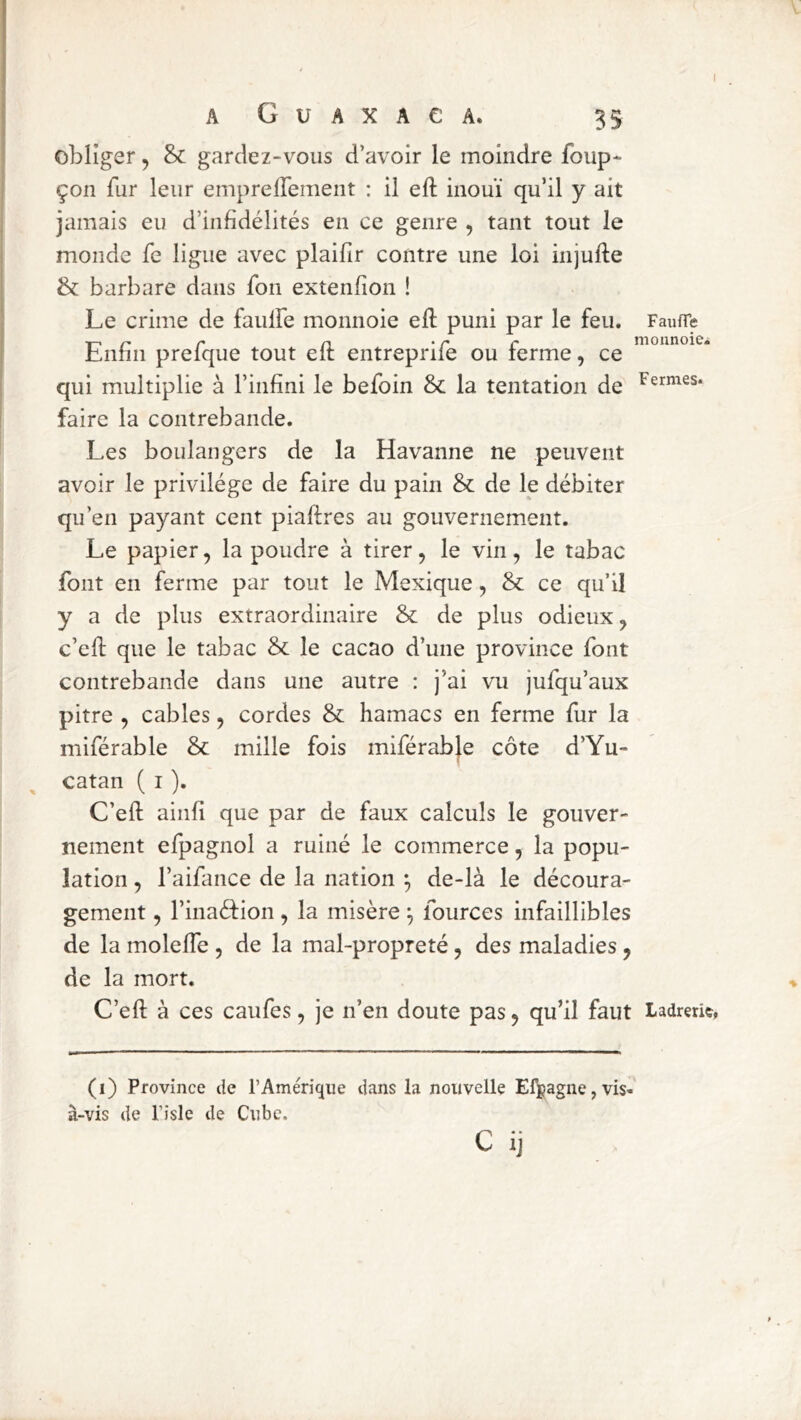 I A G U A X A e A. 35 obliger, & gardez-vous d’avoir le moindre foup- çon fur leur emprelfement : il eft inouï qu’il y ait jamais eu d’infidélités en ce genre , tant tout le monde fe ligue avec plaifir contre une loi injufle & barbare dans fon extenfion ! Le crime de faulfe monnoie efl puni par le feu. FaufTe 1-, r- r n ' r r monnoie^ Liinii prelque tout elt entreprile ou terme, ce qui multiplie à l’infini le befoin & la tentation de faire la contrebande. Les boulangers de la Havanne ne peuvent avoir le privilège de faire du pain & de le débiter qu’en payant cent piaffres au gouvernement. Le papier, la poudre à tirer, le vin, le tabac font en ferme par tout le Mexique, & ce qu’il y a de plus extraordinaire &; de plus odieux, c’efl: que le tabac & le cacao d’une province font contrebande dans une autre : j’ai vu jufqu’aux pitre , cables, cordes & hamacs en ferme fur la miférable & mille fois miférabje côte d’Yu- catan ( i ). C’efl: aiiifi que par de faux calculs le gouver- nement efpagnol a ruiné le commerce, la popu- lation , l’aifance de la nation \ de-là le découra- gement , l’inaéfion , la misère ^ fources infaillibles de la molelTe , de la mal-propreté, des maladies, de la mort. C’efl: à ces caufes, je n’en doute pas, qu’il faut Ladrerie, (i) Province de l’Amérique dans la nouvelle El^jagne, vis- à-vis de l’îsle de Cube. C ij