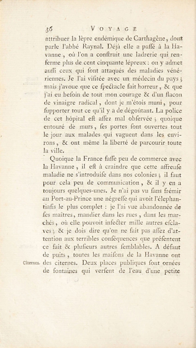 attribuer îa lèpre endémique de Cartiiagène, dont parle l’abbé Raynal. Déjà elle a pafTé à la Ha- vanne , où l’on a conftruit une ladrerie qui ren- ferme plus de cent cinquante lépreux : on y admet aulîi ceux qui font attaqués des maladies véné- riennes. Je l’ai vifîtée avec un médecin du pays \ mais j’avoue que ce fpe£î:acle fait horreur, & que j’ai eu befoin de tout mon courage & d’un flacon de vinaigre radical, dont je m’étois muni, pour fupporter tout ce qu’il y a de dégoûtant. La police de cet hôpital efl: allez mal obfervée ^ quoique entouré dé murs, fes portes font ouvertes tout le jour aux malades qui vaguent dans les envi- rons , & ont même la liberté de parcourir toute la ville. Quoique la France falfe peu de commerce avec la Havanne , il efl; à craindre que cette alfreufe maladie ne s’introduife dans nos colonies ^ il faut pour cela peu de communication , & il y en a toujours quelques-unes. Je n’ai pas vu fans frémir au Port-au-Prince une négreffe qui avoit l’élephan- tiafis le plus complet : je l’ai vue abandonnée de fes maîtres, mandier dans les rues , dans les mar- chés , où elle pouvoit infeéfer mille autres efcla- ves ^ & je dois dire qu’on ne fait pas ailéz d’at- tention aux terribles conféquences que préfentent ce fait & plufieurs autres femblables. A défaut de puits , toutes les maifons de la Havanne ont Citernes, des citernes. Deux places publiques font ornées de fontaines qui verfent de l’eau d’une petite