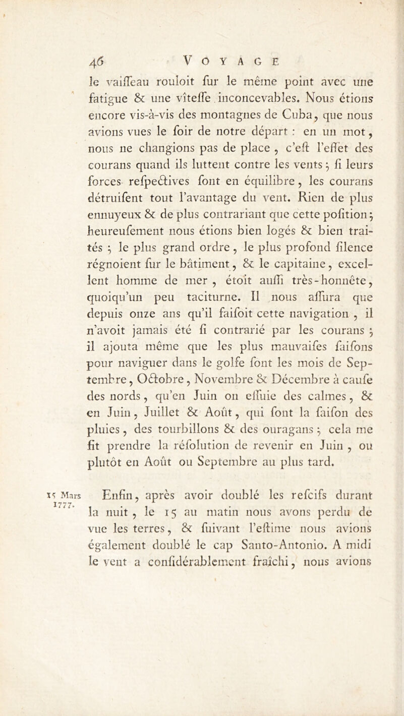 ï<; Mars 1777. 46 V O Y A G E le vailTeau rouioit fur le même point avec une fatigue & une vîtelfe. inconcevables. Nous étions encore vis-à-vis des montagnes de Cuba, que nous avions vues le foir de notre départ : en un mot, nous ne changions pas de place , c’eft l’effet des courans quand ils luttent contre les vents ^ h leurs forces refpeélives font en équilibre, les courans détruifent tout l’avantage du vent. Rien de plus ennuyeux & de plus contrariant que cette pohtion ^ heureufement nous étions bien logés & bien trai- tés ^ le plus grand ordre, le plus profond fîlence régnoient fur le bâtiment, & le capitaine, excel- lent homme de mer , étoit auffi très - honnête, quoiqu’un peu taciturne. Il nous affura que depuis onze ans qu’il faifoit cette navigation , il n’avoit jamais été fi contrarié par les courans j il ajouta même que les plus mauvaifes faifons pour naviguer dans le golfe font les mois de Sep- tembre , Oéfobre, Novembre & Décembre à caufe des nords, qu’en Juin on elfuie des calmes, & en Juin, Juillet & Août, qui font la faifon des pluies, des tourbillons & des ouragans cela me fit prendre la réfolution de revenir en Juin , ou plutôt en Août ou Septembre au plus tard. Enfin, après avoir doublé les refeifs durant la nuit , le 15 au matin nous avons perdu de vue les terres, & fuivant l’efiime nous avions également doublé le cap Santo-Antonio. A midi le vent a confidérablcmcnt fraîchi, nous avions