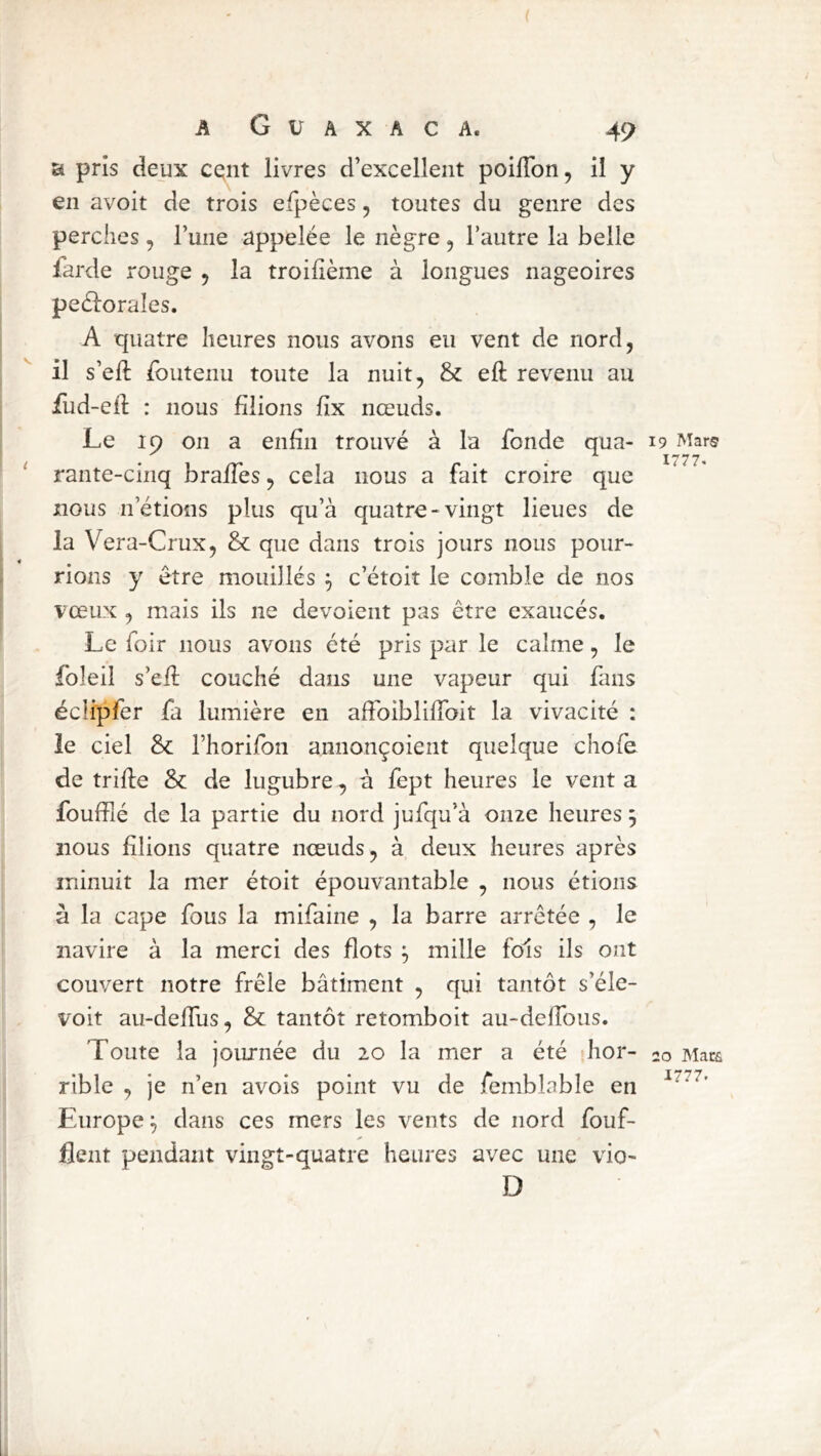 a pris deux cc^nt livres d’excellent poilTon, il y en avoit de trois efpèces, toutes du genre des perches, Tune appelée le nègre , l’autre la belle larde rouge 5 la troifième à longues nageoires peélorales. A quatre heures nous avons eu vent de nord, il s’eft Ibutenu toute la nuit, & eft revenu au Tud-ell : nous filions fix nœuds. Le 19 on a enfin trouvé à la fonde qua- ‘ rante-cinq brafies, cela nous a fait croire que nous n’étions plus qu’à quatre-vingt lieues de la Vera-Crux, &: que dans trois jours nous pour- rions y être mouillés c’étoit le comble de nos vœux , mais ils ne dévoient pas être exaucés. Le foir nous avons été pris par le calme, le foleil s’efi: couché dans une vapeur qui fans éclipfer fa lumière en afFoiblilToit la vivacité : le ciel & riiorifon annonçoient quelque chofe de trille & de lugubre, à fept heures le vent a fouffié de la partie du nord jufqu’à onze heures 5 nous filions quatre nœuds, à deux heures après minuit la mer étoit épouvantable , nous étions à la cape fous la mifaine , la barre arrêtée , le navire à la merci des flots mille fols ils ont couvert notre frêle bâtiment , qui tantôt s’éle- voit au-deflus, & tantôt retomboit au-delToiis. Toute la journée du 20 la mer a été hor- rible , je n’en avois point vu de femblable en Europe ^ dans ces mers les vents de nord fouf- flent pendant vingt-quatre heures avec une vio- D 19 Mars 1777. 20 Mars 1777.