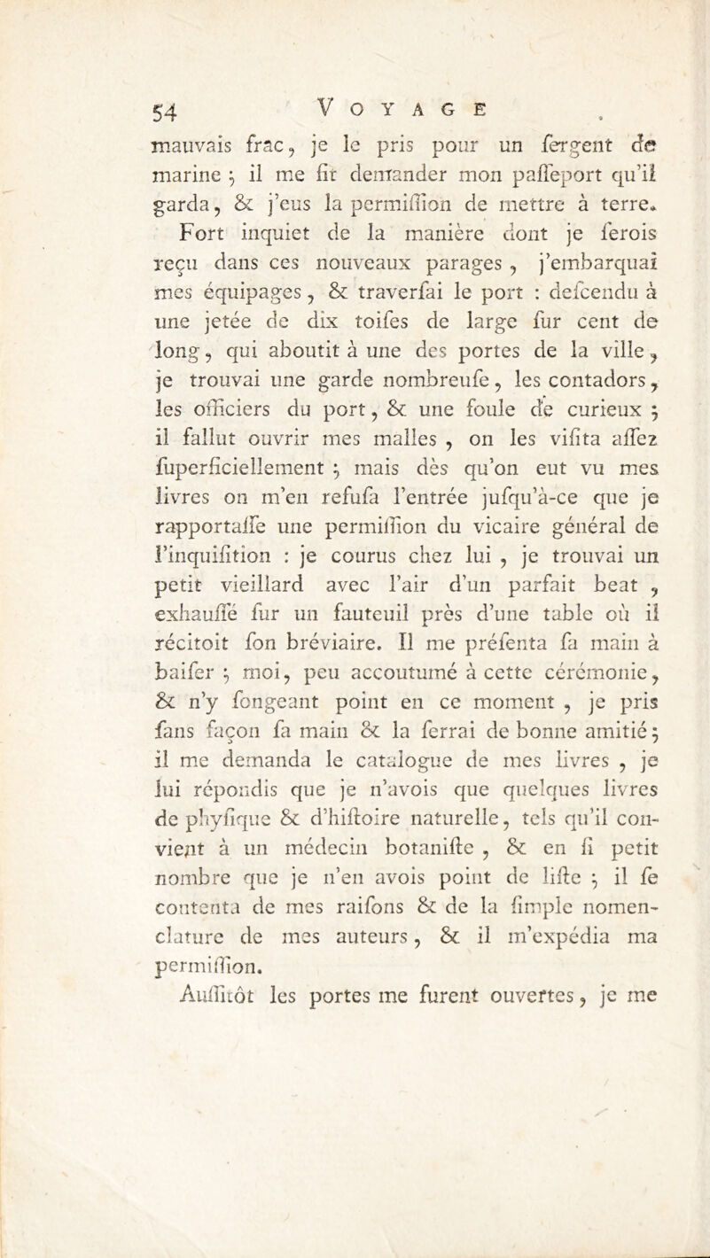 mauvais frac^ je le pris pour un fergent de marine \ il me fît demander mon palleport qu’il garda, & j’eus la permifîion de mettre à terre* Fort inquiet de la manière dont je lerois reçu dans ces nouveaux parages , j’embarquai mes équipages, & traverfai le port : deicendu à une jetée de dix toifes de large fur cent de 'long, qui aboutit à une des portes de la ville, je trouvai une garde nombreufe, les contadors j les officiers du port, & une foule de curieux ^ il fallut ouvrir mes malles , on les vif ta affiez fuperfîciellement ^ mais dès qu’on eut vu mes livres on m’en refufa l’entrée jufqu’à-ce que je rapportaife une permifîion du vicaire générai de l’inquifîtion : je courus chez lui , je trouvai un petit vieillard avec l’air d’un parfait beat , exhaufîé fur un fauteuil près d’une table où il récitoit fon bréviaire. Il me préfenta fa main à baifer ^ moi, peu accoutumé à cette cérémonie, & n’y fongeant point en ce moment , je pris fans façon fa main & la ferrai de bonne amitié 5 il mie demanda le catalogue de mes livres , je lui répondis que je n’avois que quelques livres de phyfîque & d’hifîoire naturelle, tels qu’il con- vient à un médecin botanifîe , & en fî petit nombre que je n’en avois point de lifîe il fe contenta de mes raifons & de la fîmplc nomen- clature de mes auteurs, & il m’expédia ma permifîion. Aufîliôt les portes me furent ouvertes, je me