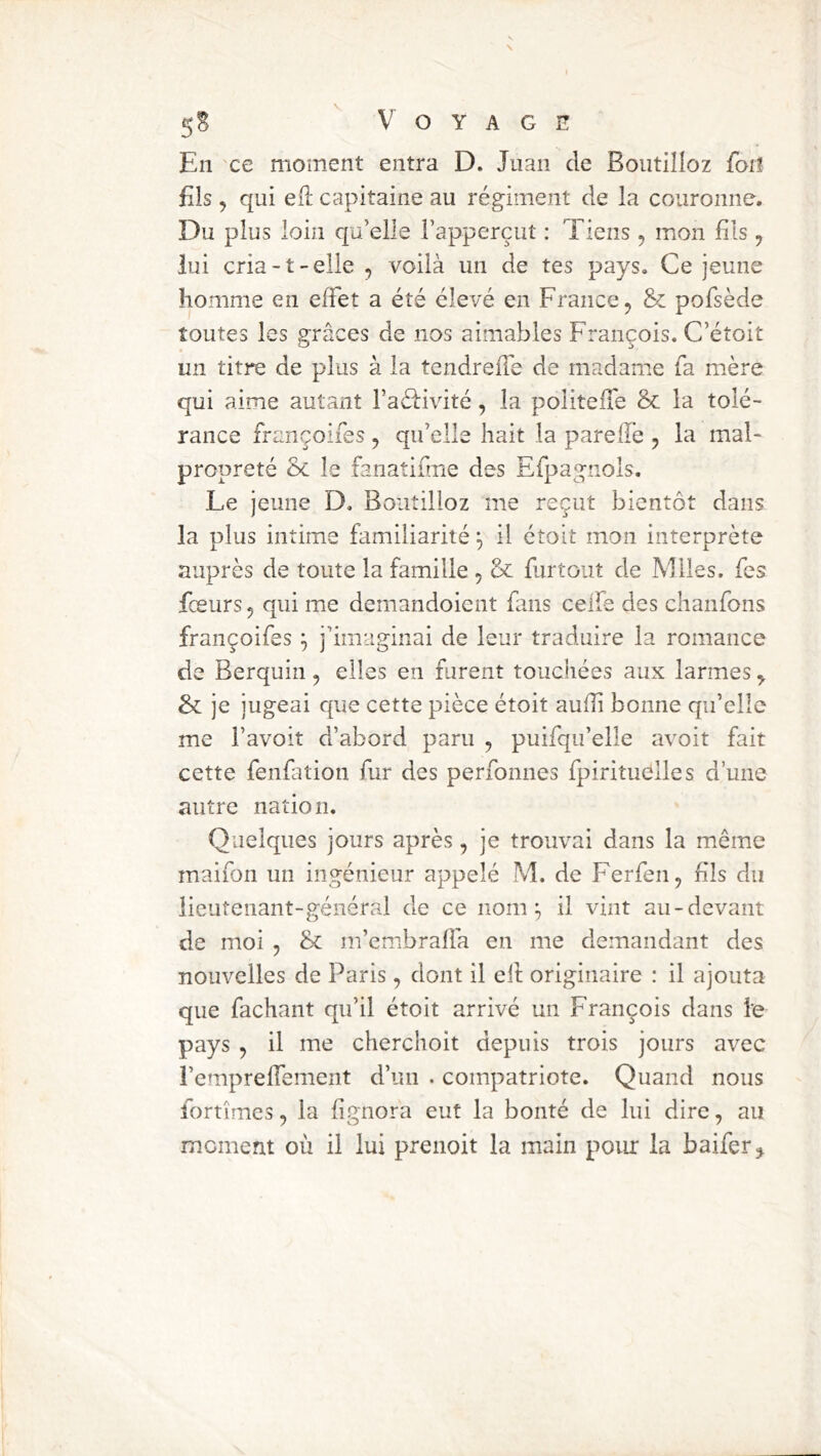 En ce moment entra D. Juan de Boutilîoz forî Els J qui eli; capitaine au régiment de la couronne. Du plus loin qu’elle l’apperçut : Tiens , mon fils, lui cria-t-elle , voilà un de tes pays. Ce jeune homme en effet a été élevé en France, &: pofsède toutes les grâces de nos aimables François. C’étoit un titre de plus à la tendrefle de madame fa mère qui aime autant ra£l:ivité, la politeife & la tolé- rance françoifes , qu’elle hait la pareffe , la mal- propreté ôc le fanatifme des Efpagnols. Le jeune D. Boiitilioz me reçut bientôt dans la plus intime familiarité il étoit mon interprète auprès de toute la famille , & furtout de Mlles, fes fceurs, qui me demandoient fans ceife des chanfons françoifes ^ j’imaginai de leur traduire la romance de Berquin, elles en furent touchées aux larmes, & je jugeai que cette pièce étoit auffi bonne qu’elle me l’avoit d’abord paru , puifqu’elle avoit fait cette fenfation fur des perfonnes fpirituélles d’une autre nation. Quelques jours après, je trouvai dans la même maifon un ingénieur appelé M. de Ferfen, Fis du iieutenant-général de ce nom ^ il vint au-devant de moi , & m’embrafia en me demandant des nouvelles de Paris, dont il ell originaire : il ajouta que fachant qu’il étoit arrivé un François dans le pays , il me cherchoit depuis trois jours avec l’emprefTement d’un . compatriote. Quand nous fortîmes, la (ignora eut la bonté de lui dire, au moment où il lui prenoit la main poiu: la baifer j