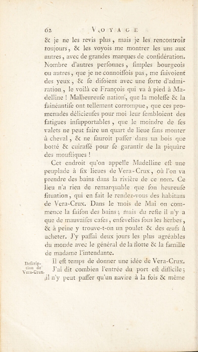 & je ne les revis plus, mais je les rencoritrôîs toujours 5 & les voyois me montrer les uns aujC autres, avec de grandes marques de conlidération* ombre d’autres perfonnes , {Impies bourgeois ou autres, que je ne connoilFois pas ^ me fuivoient des yeux ^ &: fe difoieiit avec une forte d’admi- ration , le voilà ce François qui va à pied à Ma- delline ! Malheureufe nation, que la molelfe & la fainéantife ont tellement corrompue, que ces pro- menades délicieufes pour moi leur fembloient des fatigues infupportables , que le moindre de fes valets ne peut faire un quart de lieue fans monter à cheval , & ne fauroit paffer dans un bois que botté &: ciiirade pour fe garantir de la piquûre des mioufdques ! ^ Cet endroit qu’on appelle Madelline ell une peuplade à fix lieues deVera-Crux, où l’on va prendre des bains dans la rivière de ce nom. Ce lieu n’a rien de remarquable que fou heureuiè fituation, qui en Ftit le rendez-vous des habitans de Vera-Crux. Dans le mois de Mai on com- mence la faifon des bains mais du refie il n’y a que de mauvaifcs cafés, enfevelies fous les herbes ^ bc à peine y trouve-t-on un poulet & des œufs à acheter. J’y paffai deux jours les plus agréables du monde avec le général de la flotte & la famille de madame rintendante. Defcrip- tciups de doiiiier une idée de Vera-Crux. Vei^acrux. Combien l’entrée du port ell difficile ; il n’y peut paffer qu’un navire à la fois & môme