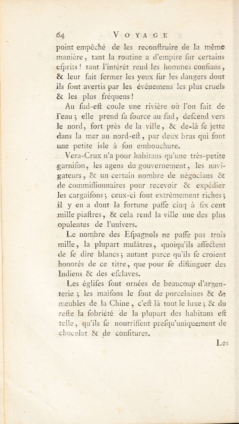 point empêché de les reconftruire de la même manière, tant la routine a d’empire fur certains elprits ! tant l’intérêt rend les hommes conhans j & leur fait fermer les yeux fur les dangers dont ils font avertis par les événemens les plus cruels & les plus fréquens ! Au fud-eft coule une rivière où l’on fait de l’eau ^ elle prend fa fource au fud^ defcend vers le nordj fort près de la ville, & de-ià fe jette dans la mer au nord-eiii, par deux bras qui font une petite isle à fon embouchure. Vera-Crux n’a pour habitans qu’une très-petite -garnifon, les ageiis du gouvernement, les navi- gateurs y un certain nombre de négocians de commiflionnaires pour recevoir & expédier les cargaifons ^ ceux-ci font extrêmement riches ; il y en a dont la fortune palfe cinq à fix cent mille piaftres, & cela rend la ville une des plus opulentes de l’imivers. Le nomibre des Efpagnols ne paffe pas trois mille, la plupart mulâtres, quoiqu’ils affeélent de fe dire blancs ^ autant parce qu’ils fc croient honorés de ce titre, que pour fe diflinguer des Indiens & des efclaves. Les églifes font ornées de beaucoup d’argen- terie j les maifons le font de porcelaines Sc de meubles de la Chine , c’ell là tout le luxe ^ & du rehc la fobriété de la plupart des habitans ell telle, qu’ils fe nourriffent prefqu’uniquement de chocolat & de confitures. Les