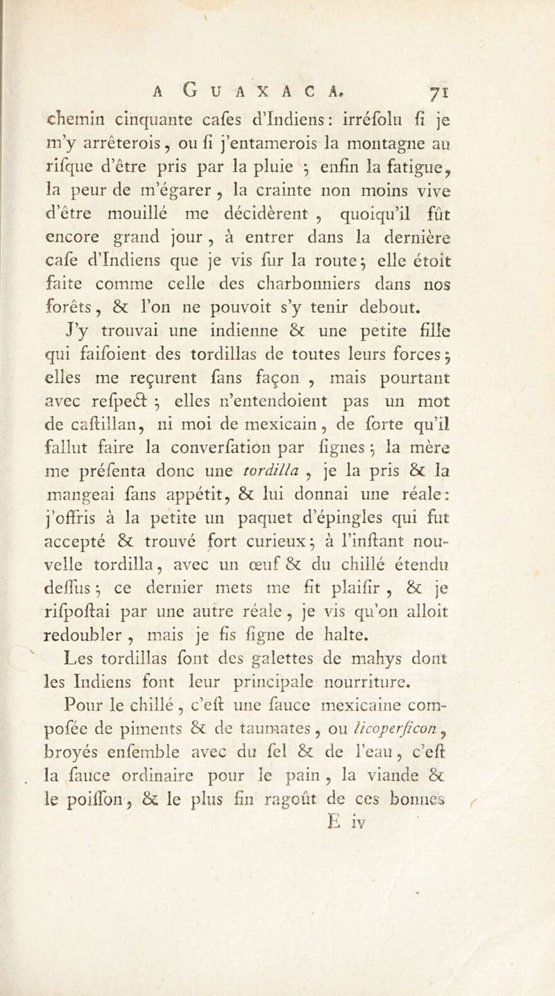 chemin cinquante cafés d’indiens : irréfolii fî je m’y arrêterois, ou fî j’entamerois la montagne au rifque d’être pris par la pluie enfin la fatigue^ la peur de m’égarer , la crainte non moins vive d’être mouillé me décidèrent , quoiqu’il fût encore grand jour, à entrer dans la dernière café d’indiens que je vis fur la route ^ elle étoit faite comme celle des charbonniers dans nos forêts, & l’on ne pouvoit s’y tenir debout. J’y trouvai une indienne & une petite fille qui faifoient des tordillas de toutes leurs forces 5 elles me reçurent fans façon , mais pourtant avec refi^eél elles n’entendoient pas un mot de caftillan, ni moi de mexicain, de forte qu’il fallut faire la converfation par figues ^ la mère me préfenta donc une tordilla , je la pris & la mangeai fans appétit, & lui donnai une réale: j’ofiris à la petite un paquet d’épingles qui fut accepté & trouvé fort curieux;, à l’infiant nou- velle tordilla, avec un œuf &: du chillé étendu deffus ^ ce dernier mets me fit plaifir , & je rifpoftai par une autre réale, je vis qu’on alloit redoubler , mais je fis ligne de halte. Les tordillas font des galettes de mahys dont les Indiens font leur principale nourriture. Pour le chillé, c’efi: une fauce mexicaine com- pofée de piments & de taumates, ou îicoperficon, broyés enfemble avec du fel &: de l’eau, c’efi la fauce ordinaire pour le pain , la viande & le poilfon, & le plus fin ragoût de ces bonnes E iv