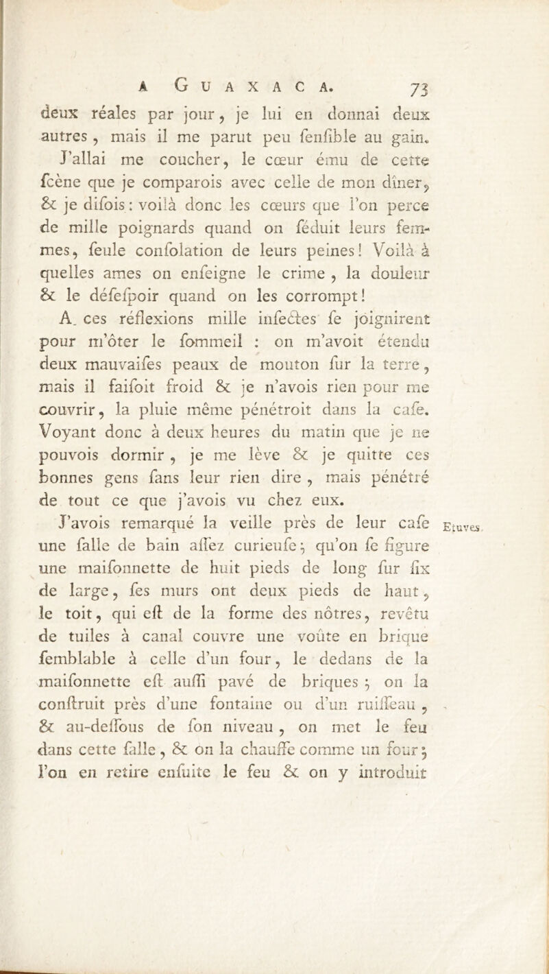 deux réales par jour ^ je lui en donnai deux autres, mais il me parut peu fenlible au gain* J’allai me coucher, le cœur ému de cette fcène que je comparois avec celle de mon dîner, je difois : voilà donc les cœurs que l’on perce de mille poignards quand on féduit leurs fem- mes, feule confolation de leurs peines! Voilà à quelles âmes on enfeigne le crime , la douleur & le défeipoir quand on les corrompt! A. ces réflexions mille infeéfes fe joignirent pour m’ôter le fommeil : on m’avoit étendu deux mauvaifes peaux de mouton fur la terre, mais il faifoit froid & je n’avois rien pour me couvrir, la pluie même pénétroit dans la café. Voyant donc à deux heures du matin que je ne pouvois dormir, je me lève 8>c je quitte ces bonnes gens fans leur rien dire , mais pénétré de tout ce que j’avois vu chez eux. J’avois remarqué la veille près de leur café Etuves une falle de bain alTez curieiifc qu’on fc figure une maifonnette de huit pieds de long fur fîx de large, fes murs ont deux pieds de haut, le toit, qui eft de la forme des nôtres, revêtu de tuiles à canal couvre une voûte en brique femblable à celle d’un four, le dedans de la maifonnette efl aufîi pavé de briques ; on la conftruit près d’une fontaine ou d’un ruiifeau , , & au-delfous de fon niveau , on met le feu dans cette falle , & on la chauffe comme un four 5 l’on en retire enfuite le feu & on y introduit