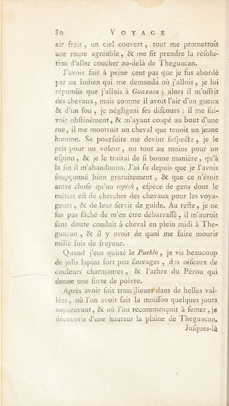 air frais ^ un ciel couvert, tout me promettoit une route agréable, & me fit prendre la réfolu- tion d’aller coucher au-delà de Theguacan. J’avois fait à peine cent pas que je fus abordé par un Indien qui me demanda où j’allois, je lui répondis que j’ailois à Guaxaca ^ alors il m’offrit des chevaux, mais comme il avoit l’air d’un gueux & d’un fou , je négligeai fes difcours : il me fui- vok obfiinément, & m’ayant coupé au bout d’une rue 5 il me montroit un cheval que tenoit un jeune homme. Sa pourfuite me devint fufpeéle , je le pris pour un voleur, ou tout au moins pour un efpioii, & je le traitai de fi bonne manière, qu’à la fin il m’abandonna. J’ai fu depuis que je l’avois foupçonné bien gratuitement y & que ce n’étoit autre chofe qu’un topitk y eipèce de gens dont le métier eil de chercher des chevaux pour les voya- geurs y & de leur fervir de guide. Au refie y je ne fus pas fâché de m’en être débarraffé y il m’auroit fans doute conduit à cheval en plein midi à The- guacan , & il y avoit de quoi me faire mourir mille fois de frayeur. Quand j’eus quitté le Pueblo, je vis beaucoup de jolis lapins fort peu fauvages , d^s odfeaux de couleurs charmantes y èc l’arbre du Pérou qui donne une forte de poivre. Après avoir fait trois pieues dans de belles val- lées . où l’on avoit fait la moiffon quelques jours auparavant, &c où l’on recommençoit à femer,je découvris d’une hauteur la plaine de Theguacan. Jufques-là N