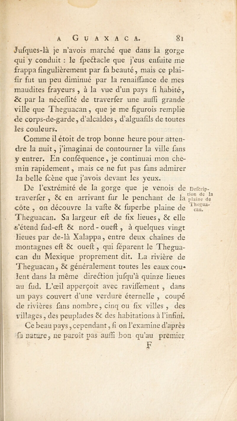 Jufques-là je n’avois marché que dans la gorge qui y conduit : le fpe61:acle que j’eus enfuite me frappa fingulièrement par fa beauté ^ mais ce plai- fîr fut un peu diminué par la renailfance de mes maudites frayeurs , à la vue d’un pays li habité*, & par la néceffité de traverfer une aufîi grande ville que Theguacan, que je me fîgurois remplie de corps-de-garde, d’alcaldes, d’alguafils de toutes les couleurs. Comme il étoit de trop bonne heure pour atten- dre la nuit, j’imaginai de contourner la ville fans y entrer. En conféquence, je continuai mon che- min rapidement, mais ce ne fut pas fans admirer la belle fcène que j’avois devant les yeux. De l’extrémité de la gorge que je venois de îraverfer , & en arrivant fur le penchant de la côte , on découvre la vafte & fuperbe plaine de Theguacan. Sa largeur eft de fix lieues, &c elle s’étend fud-eft &: nord - oueft , à quelques vingt lieues par de-là Xalappa, entre deux chaînes de montagnes eft & oueft , qui féparent le Thegua- can du Mexique proprement dit. La rivière de Theguacan, & généralement toutes les eaux cou* lent dans la même direéfion jufqu’à quinze lieues au fud. L’œil apperçoit avec raviftement , dans un pays couvert d’une verdure éternelle , coupé de rivières fans nombre, cinq ou fix villes , des idllages, des peuplades & des habitations à l’infini. Ce beau pays, cependant, fi on l’examine d’après fa ziature, ne paroît pas aufïï bon qu’au premier F Defcrip- tion de la plaine de Thegua- can.