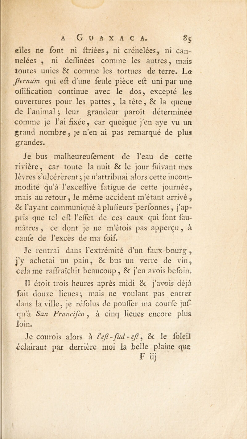 elles ne font ni ftriées, ni crénelées, ni can- nelées , ni deflinées comme les autres, mais toutes unies & comme les tortues de terre. Le Jîernüm qui eft d’une feule pièce eft uni par une odifîcation continue avec le dos, excepté les ouvertures pour les pattes, la tête, & la queue de l’animal ^ leur grandeur paroît déterminée comme je l’ai fixée, car quoique j’en aye vu un grand nombre, je n’en ai pas remarqué de plus grandes. Je bus malheureufement de l’eau de cette rivière, car toute la nuit & le jour fuivant mes lèvres s’ulcérèrent^ je n’attribuai alors cette incom- modité qu’à l’excefiive fatigue de cette journée, mais au retour, le même accident m’étant arrivé , & l’ayant communiqué àplufieurs perfonnes, j’ap- pris que tel eft l’effet de ces eaux qui font fau- mâtres, ce dont je ne m’étois pas apperçu, à caufe de l’excès de ma foif. Je rentrai dans l’extrémité d’un faux-bourg , j’y achetai un pain, &: bus un verre de vin, cela me raffraîchit beaucoup , & j’en avois befoin.. Il étoit trois heures après midi & j’avois déjà fait douze lieues ^ mais ne voulant pas entrer dans la ville, je réfolus de pouffer ma courfe juf qu’à San Francifco , à cinq lieues encore plus loin. Je courois alors à Tefl-fud-eft^ & le foleiî éclairant par derrière moi la belle plaine que • • • F uj