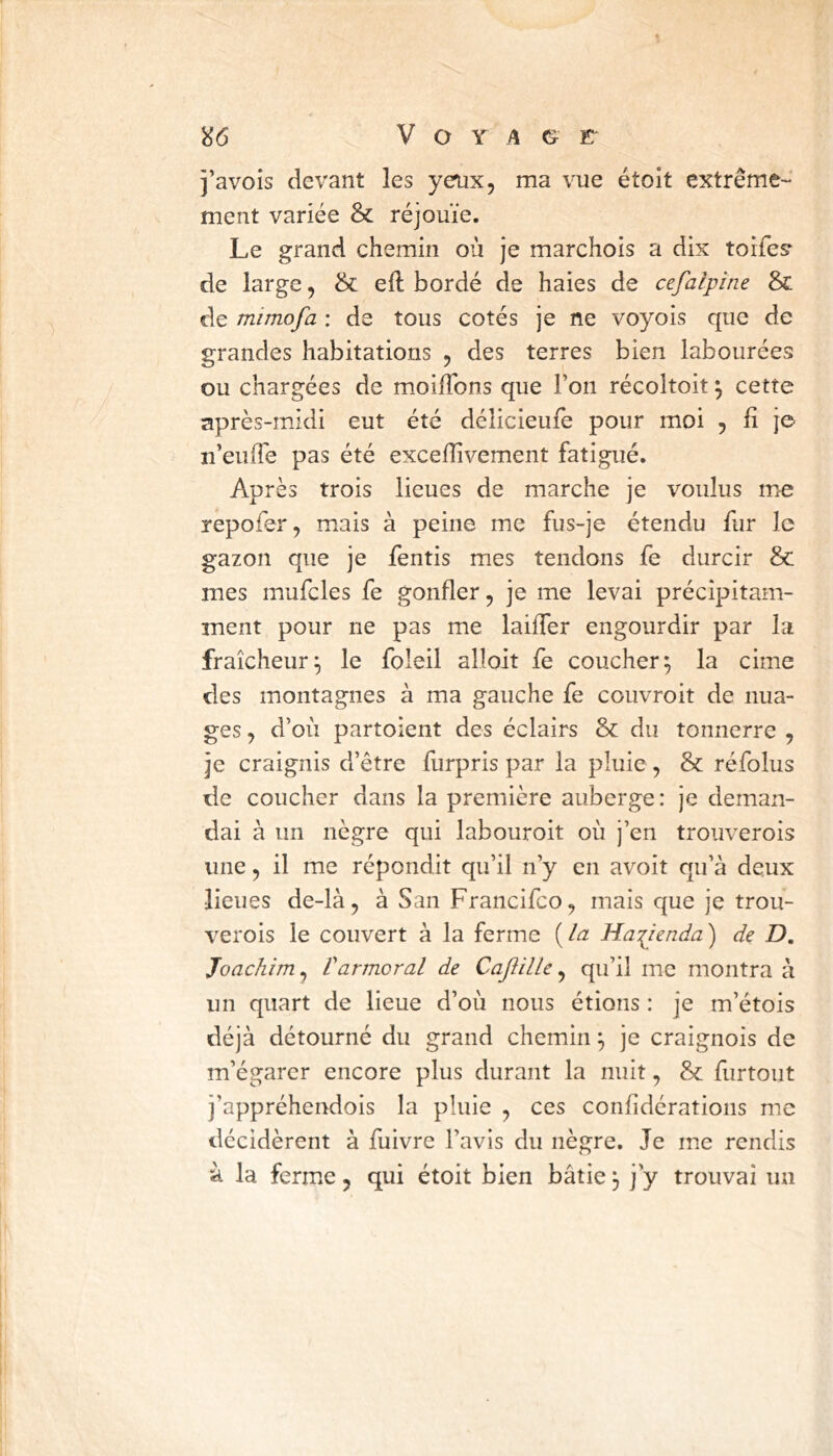 î’avois devant les yeux, ma vue étoit extrême- ment variée & réjouie. Le grand chemin où je marchois a dix toifesr de large, & efi: bordé de haies de cefalpine & de mimofa : de tous cotés je ne voyois que de grandes habitations , des terres bien labourées ou chargées de moifîbns que l’on récoltoit ^ cette après-midi eut été délicieufe pour moi 5 h j© n’euiTe pas été exceiïivement fatigué. Après trois lieues de marche je voulus me repofer, mais à peine me fus-je étendu fur le gazon que je fentis mes tendons fe durcir & mes mufcles fe gonfler, je me levai précipitam- ment pour ne pas me laifler engourdir par la fraîcheur^ le foleil alloit fe coucher^ la cime des montagnes à ma gauche fe couvroit de nua- ges , d’où partoient des éclairs & du tonnerre , je craignis d’être furpris par la pluie, & réfolus de coucher dans la première auberge: je deman- dai à un nègre qui labouroit où j’en trouverois une, il me répondit qu’il n’y en avoit qu’à deux lieues de-là, à San Francifco, mais que je trou- verois le couvert à la ferme {la Ha:(jenda) de D, Joachim, Varmerai de Caftille, qu’il me montra à un quart de lieue d’où nous étions : je m’étois déjà détourné du grand chemin ^ je craignois de m’égarer encore plus durant la nuit, & furtout i’appréhendois la pluie , ces confidérations me décidèrent à fuivre l’avis du nègre. Je me rendis à la ferme, qui étoit bien bâtie 3 j’y trouvai un