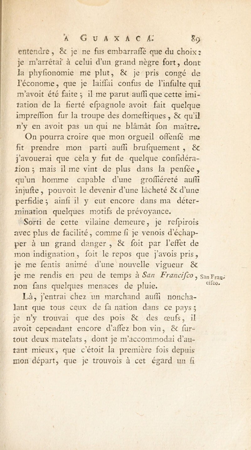 entendj-e, & je ne fus embarraffé que du choix; je m’arrêtai' à celui d’un grand nègre fort, dont la phyhonomie me plut, & je^ pris congé de l’économe, que je lailfai confus de l’infulte qui m’avoit été faite ^ il me parut aulîi que cette imi- tation de la fierté efpagnole avoit fait quelque imprefîîon lur la troupe des domeftiques, & qu’il n’y en avoit pas un qui ne blâmât Ton maître. On pourra croire que mon orgueil offenfé me fit prendre mon parti aulîi brufquement , Sc j’avouerai que cela y fut de quelque confidéra- tion j mais il me vint de plus dans la penfée, qu’un homme capable d’une grolîiéreté audî injufte, pouvoit le devenir d’une lâcheté & d’une perfidie ^ ainfî il y eut encore dans ma déter- mination quelques motifs de prévoyance. Sorti de cette vilaine demeure, je refpirois avec plus de facilité, comme fi je venois d’échap- per à un grand danger , 8c foit par l’effet de mon indignation , foit le repos que j’avois pris, je me fentis animé d’une ^ nouvelle vigueur 8c je me rendis en peu de temps à San Fraiicifco, san Frau; non fans quelques menaces de pluie. Là, j’entrai chez un marchand aulîi noncha- lant que tous CQiix de fa nation dans ce pays ; je n’y trouvai que des pois 8c des œufs, il avoit cependant encore d’affez bon vin, 8c fur- tout deux matelats, dont je m’accommodai d’au- tant mieux, que c’étoit la première fois depuis mon départ, que je troiivois à cet égard un fi