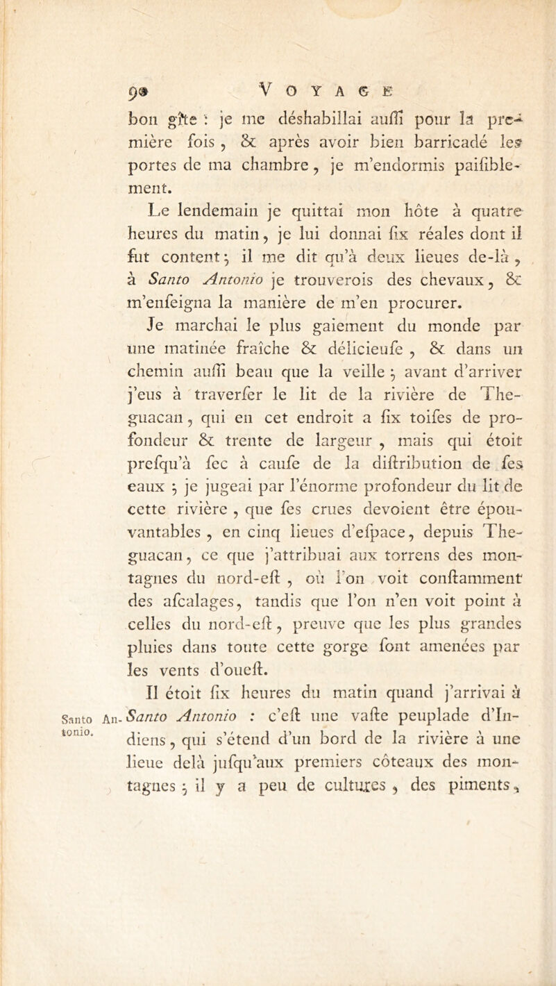 bon g?te je me déshabillai aufli pour la prc-^ mière fois , &: après avoir bien barricadé lesf portes de ma chambre, je m’endormis paifible- ment. Le lendemain je quittai mon hôte à quatre heures du matin, je lui donnai lix réales dont il fut content^ il me dit qu’à deux lieues de-là , à Santo Antonio je trouverois des chevaux, & m’enfeigna la manière de m’en procurer. Je marchai le plus gaiement du monde par une matinée fraîche & délicieufe , & dans un chemin auiîi beau que la veille ^ avant d’arriver j’eus à traverfer le lit de la rivière de The- guacan, qui en cet endroit a fix toifes de pro- fondeur & trente de largeur , mais qui étoit prefqu’à fec à caufe de la diftribution de feÿ eaux ^ je jugeai par l’énorme profondeur du lit de cette rivière , que fes crues dévoient être épou- vantables , en cinq lieues d’efpace, depuis The- guacaiij ce que j’attribuai aux torrens des mon- tagnes du nord-eft , où l’on voit conftamment des afcalages, tandis que l’on n’en voit point à celles du nord-eft, preuve que les plus grandes pluies dans toute cette gorge font amenées par les vents d’oueft. Il étoit lix heures du matin quand j’arrivai à Santo An. Santo Aiitonio : c’eft une vafte peuplade d’In- tonio. ^ qyi s’étend d’un bord de la rivière à une lieue delà jufqu’aux premiers coteaux des mon-