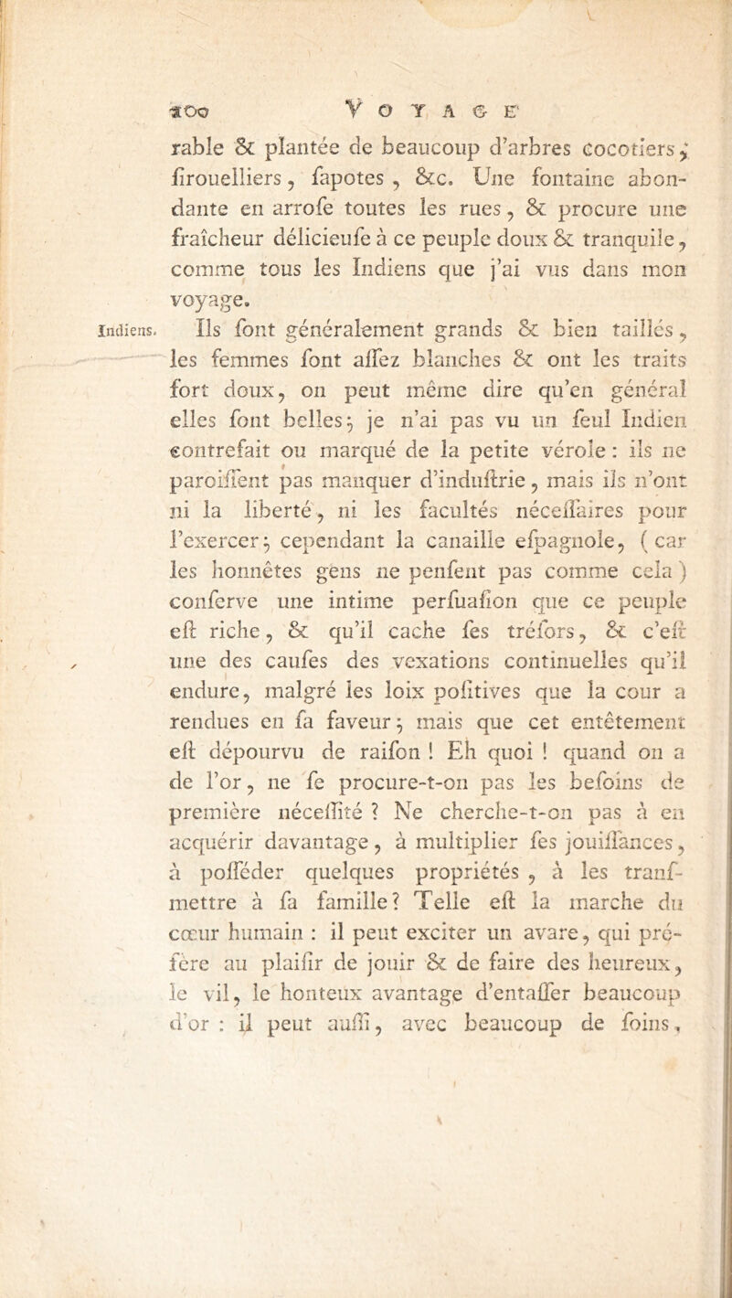 «Oo V O Y A <3^ E’ rabîe 8c plantée de beaucoup d’arbres cocotiers^ iîrouelliers, fapotes , &;c. Une fontaine abon- dante en arrofe toutes les rues, 8c procure une fraîcheur délicieufe à ce peuple doux & tranquile, comme tous les Indiens que j’ai vus dans mon voyage. Indiens. Ils foiit généralement grands 8c. bien taillés ^ les femmes font alfez blanches & ont les traits fort doux, 011 peut même dire qu’en général elles font belles^ je n’ai pas vu un feul Indien eontrefait ou marqué de la petite vérole : ils ne paroüTent pas manquer d’induftrie, mais ils n’ont ni la liberté, ni les facultés néceifaires pour l’exercer^ cependant la canaille elpagnole, (car les honnêtes gens ne penfent pas comme cela ) conferve une intime perfuafîon que ce peuple eh: riche, & qu’il cache fes tréfors, 8c c’eif une des caufes des vexations continuelles au’ii endure, malgré les loix poiîtives que la cour a rendues en fi faveur ^ mais que cet entêtement ell dépourvu de raifon ! Eh quoi ! quand on a de l’or, ne fe procure-t-on pas les befoins de première néceffité ? Ne cherche-t-on pas à en acquérir davantage , à multiplier fes jouilîances, à polféder quelques propriétés , à les tranf- mettre à fa famille? Telle eft la marche du cœur humain : il peut exciter un avare, qui pré- féré au plailir de jouir 8c de faire des heureux, le vil, le honteux avantagp d’entalfer beaucoup d’or : U peut aufli, avec beaucoup de foins . %