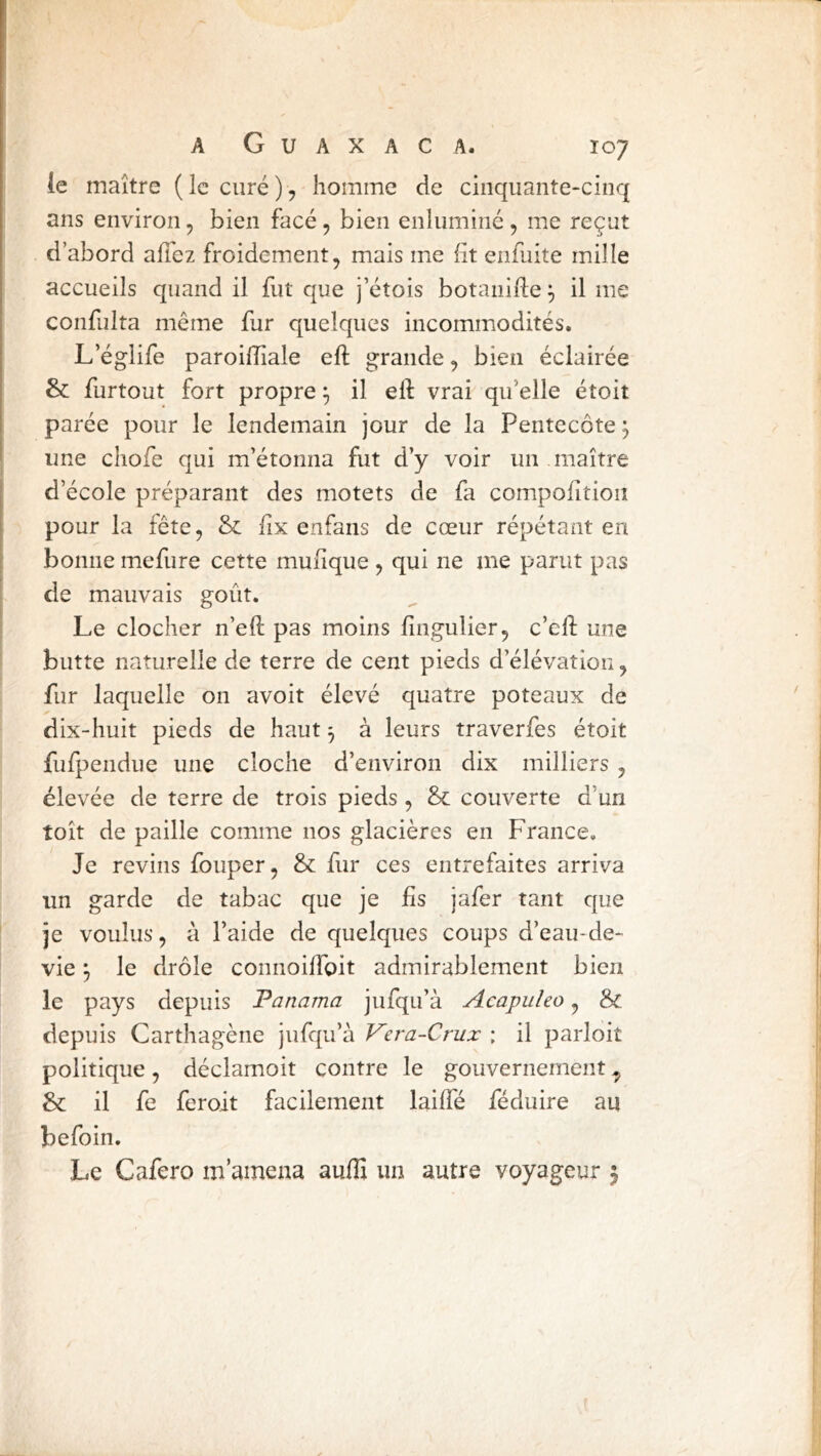 le maître (le curé), homme de cinquante-cinq ans environ, bien face, bien enluminé, me reçut d’abord allez froidement, mais me lit enfuite mille accueils quand il fut que j’étois botaiiifle ^ il me confulta même fur quelques incommodités. L’églife paroilîîale eft grande, bien éclairée & furtout fort propre ^ il eft vrai qu’elle étoit parée pour le lendemain jour de la Pentecôte ^ une cliofe qui m’étonna fut d’y voir un maître d’école préparant des motets de fa compolition pour la fête, & lix enfans de cœur répétant en bonne mefure cette mulique , qui ne me parut pas de mauvais goût. Le clocher n’eft pas moins lingulier, c’eft une butte naturelle de terre de cent pieds d’élévation, fur laquelle on avoit élevé quatre poteaux de dix-huit pieds de haut 3 à leurs traverfes étoit fufpendue une cloche d’environ dix milliers , élevée de terre de trois pieds , & couverte d’un toît de paille comme nos glacières en France. Je revins fouper, & fur ces entrefaites arriva un garde de tabac que je iis jafer tant que je voulus, à l’aide de quelques coups d’eau-de- vie y le drôle connoiftbit admirablement bien le pays depuis Fanama jufqu’à Acapulco, & depuis Carthagène jufqu’à Vera-Crux : il parloit politique, déclamoit contre le gouvernement, & il fe feroit facilement laiffé féduire an befoin. Le Cafero m’amena aulE un autre voyageur 5