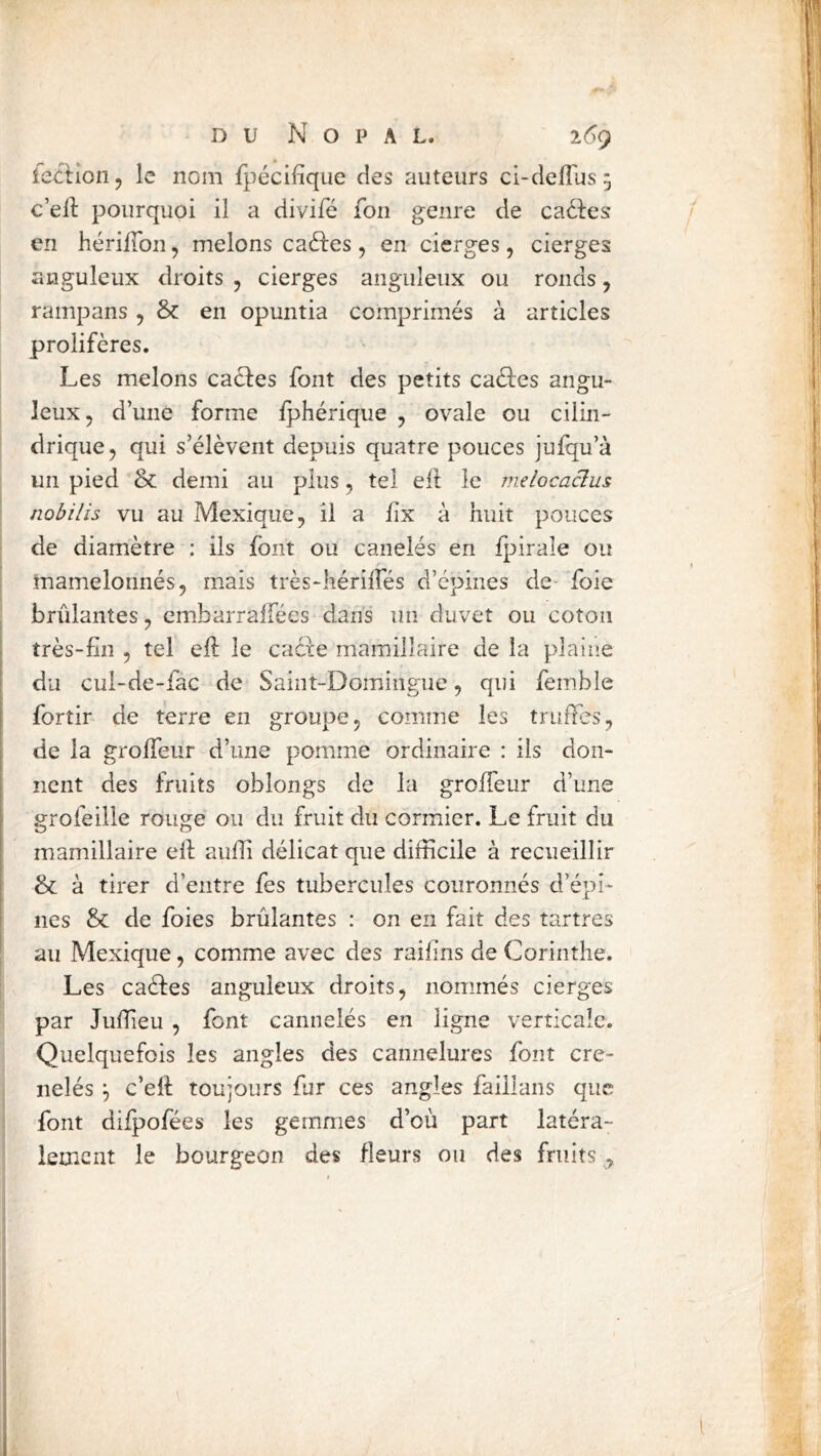 leciioiij le nom fpécifîqiie des auteurs ci-deflus^ c’ell pourquoi il a divifé fon genre de ca61:es en hérilTon, melons caftes, en cierges, cierges anguleux droits , cierges anguleux ou ronds, rampans, & en opuntia comprimés à articles prolifères. Les melons caftes font des petits caftes angu- leux, d’une forme Iphérique , ovale ou cilin- drique, qui s’élèvent depuis quatre pouces jufqu’à un pied & demi au plus, tel ell le melocaclus nobilis vu au Mexique, il a lix à huit pouces de diamètre : ils font ou canelés en Ipirale ou mamelonnés, mais très-kérilTés d’épines de* foie brûlantes, embarraffées dans un duvet ou coton très-fin , tel efi: le cafte mamillaire de la plaine du cui-de-fac de Saint-Domingue, qui femble forîir de terre en groupe, comme les truffes, de la grolfeur d’une pomme ordinaire : ils don- nent des fruits oblongs de la grolfeur d’une grofeille rouge ou du fruit du cormier. Le fruit du mamillaire ell aulli délicat que difficile à recueillir & à tirer d’entre fes tubercules couronnés d’épi- nes & de foies brûlantes : on en fait des tartres au Mexique, comme avec des raifins de Corinthe. Les caftes anguleux droits, nommés cierges par Juffieu , font cannelés en ligne verticale. Quelquefois les angles des cannelures font cré- nelés c’ell toujours fur ces angles faillans que font dilpofées les gemmes d’où part latéra- lement le bourgeon des fleurs ou des fruits , l