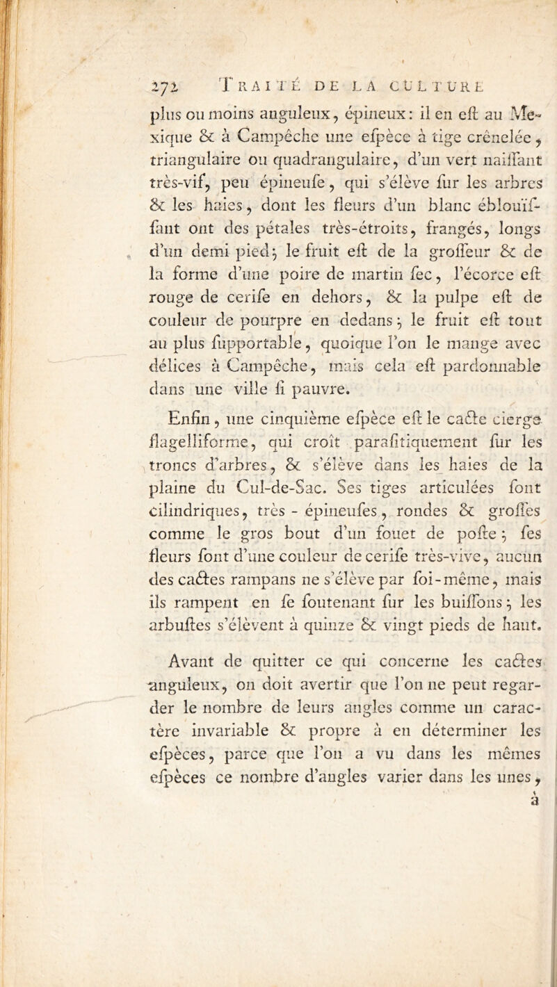 plus ou moins anguleux, épineux : il en ell au Me« xique & à Campcche une elpèce à tige crénelée ^ triangulaire ou quadraiigulaire, d’un vert naiirant très-vif, peu épineufe, qui s’élève fur les arbres & les haies, dont les fleurs d’un blanc ébîouïf- fant ont des pétales très-étroits, frangés, longs * d’un demi pied^ le fruit eif de la grolTeur & de la forme d’une poire de martin fec, l’écorce efl: rouge de cerife en dehors, & la pulpe eft de couleur de pourpre en dedans le fruit eft tout au plus fupportable, quoique l’on le mange avec délices à Campêche, mais cela eft pardonnable dans une ville iî pauvre. Enfin 5 une cinquième efpèce eft le caèle cierge fîagellifornie, qui croît parafitiqiiement fur les troncs d’arbres, & s’élève dans le^ haies de la plaine du Cul-de-Sac. Ses tiges articulées font cilindriques, très - épineufes , rondes & groftés comme le gros bout d’un fouet de pofte ^ fes fleurs font d’une couleur de cerife très-vive, aucun des caèfes rampans ne s’élève par foi-même, mais ils rampent en fe foutenant fur les builfons les arbuftes s’élèvent à quinze & vingt pieds de haut. Avant de quitter ce qui concerne les caeftes unguleux, on doit avertir que l’on ne peut regar- der le nombre de leurs angles comme un carac- tère invariable & propre à en déterminer les efpèces, parce que l’on a vu dans les mêmes efpèces ce nombre d’angles varier dans les unes, a