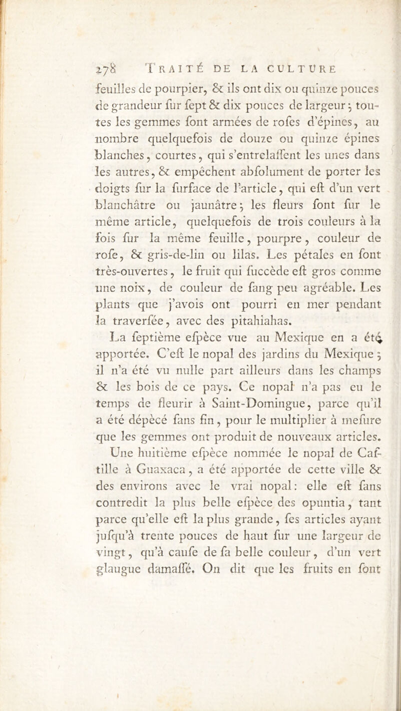 feuilles de pourpier, & ils ont dix ou quinze pouces de grandeur fur fept & dix pouces de largeur \ tou- tes les gemmes font arm.ées de rofes d'épines, au nombre quelquefois de douze ou quinze épines blanches, courtes, qui s’entrelaifent les unes dans les autres, & empêchent abfolument de porter les doigts fur la furface de l’article, qui eft d’un vert . blanchâtre ou jaunâtre^ les fleurs font fur le même article, quelquefois de trois couleurs à la fois fur la même feuille, pourpre , couleur de rofe, & gris-de-lin ou lilas. Les pétales en font très-ouvertes, le fruit qui fuccède efi: gros comme line noix, de couleur de fang peu agréable. Les plants que j’avois ont pourri en mer pendant la traverfée, avec des pitahiahas. La feptième efpèce vue au Mexique en a ét4 apportée. C’efl: le nopal des jardins du Mexique ; il n’a été vu nulle part ailleurs dans les champs & les bois de ce pays. Ce nopal n’a pas eu le temps de fleurir à Saint-Domingue, parce qu’il a été dépècé fans fin, pour le multiplier à mefure que les gemmes ont produit de nouveaux articles. Une huitième efpèce nommée le nopal de Caf- tille à Guaxaca, a été apportée de cette ville & des environs avec le vrai nopal: elle eft fans contredit la plus belle efpèce des opuntia, tant parce qu’elle eft la plus grande, fes articles ayant jufqu’à trente pouces de haut fur une largeur de vingt, qu’à caufe de fa belle couleur, d’un vert glaugue damaffé. On dit que les fruits en font