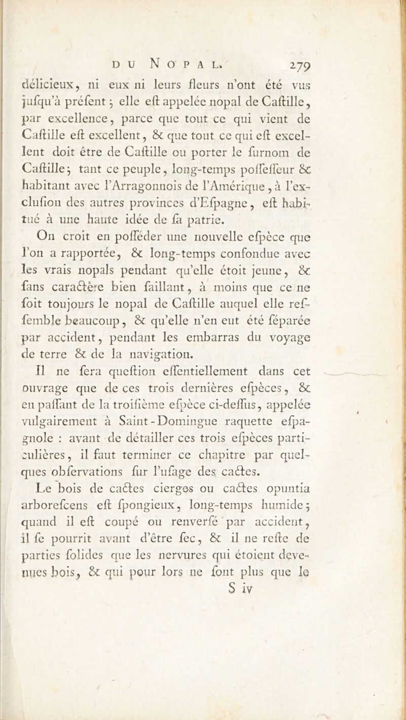 délicieux 5 ni eux ni leurs fleurs n’ont été vus iufqu’à préfent elle eft appelée nopal de Caftille, par excellence, parce que tout ce qui vient de Caftille eft excellent, & que tout ce qui eft excel- lent doit être de Caftille ou porter le furnom de Caftille^ tant ce peuple, long-temps polfeireur &c habitant avec l’Arragonnois de l’Amérique , à l’ex- clufioii des autres provinces d’Efpagne, eft habi- tué à une haute idée de fa patrie. On croit en pofteder une nouvelle elpècc que l’on a rapportée, & long-temps confondue avec les vrais nopals pendant qu’elle étoit jeune, & fans caraéfère bien faillant, à moins que ce ne foit toujours le nopal de Caftille auquel elle ref- femble beaucoup, & qu’elle n’en eut été féparée par accident, pendant les embarras du voyage de terre & de la navigation. Il ne fera queftion eftentiellement dans cet ouvrage que de ces trois dernières efpèces, & en palfant de la troifième efpece ci-deftiis, appelée vidgairement à Saint - Domingue raquette elpa- gnole : avant de détailler ces trois efpèces parti- culières, il faut terminer ce chapitre par quel- ques obfervations fur l’ufage des caèles. Le bois de caèfes cierges ou caèles opuntia arborefcens eft fpongieiix, long-temps humide 5 quand il eft coupé ou renverfé par accident, il fe pourrit avant d’être fec, & il ne reftc de parties folides que les nervures qui étoient deve- nues bois, & qui pour lors ne font plus que le S iv