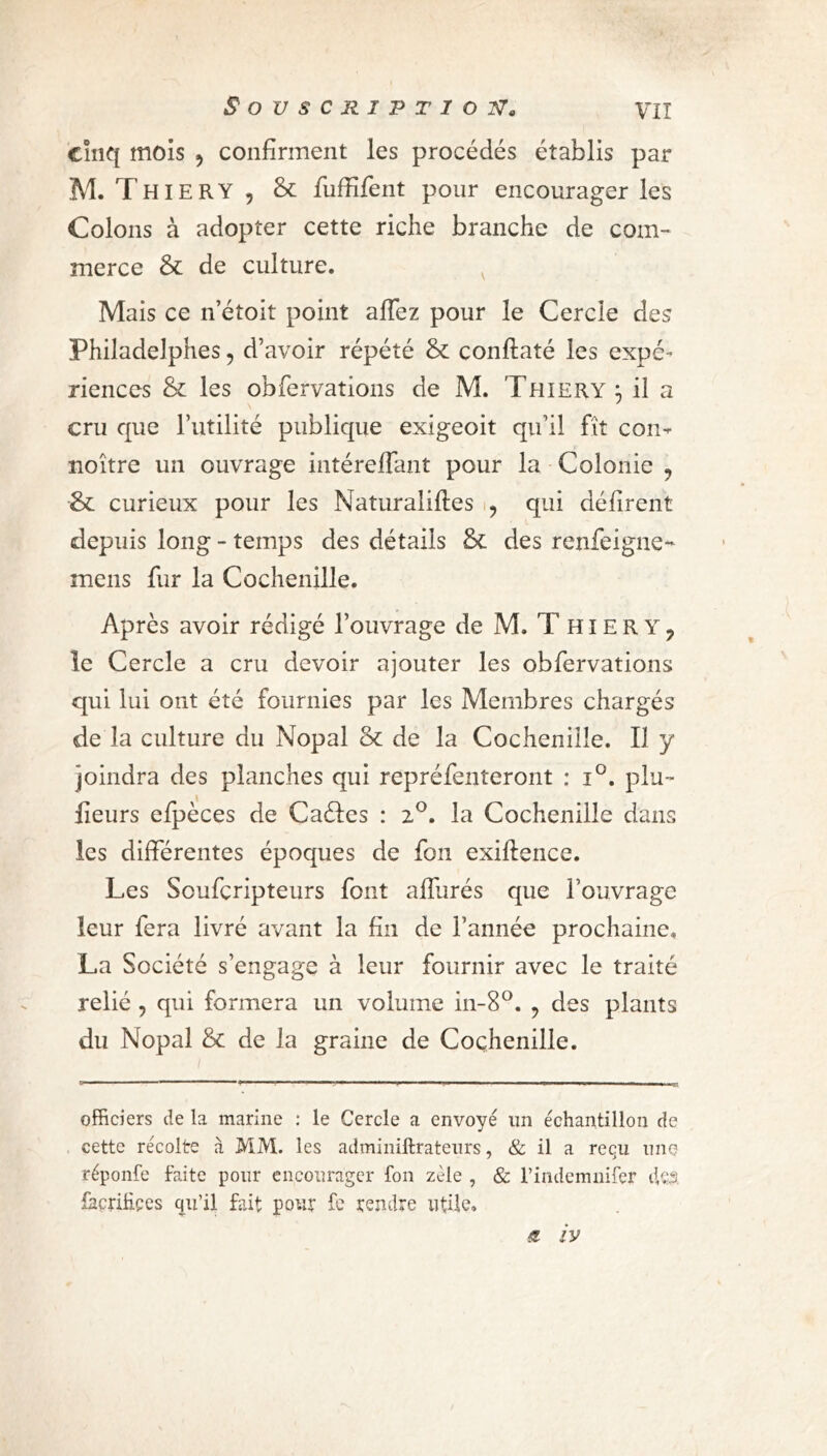 cinq mois 5 confirment les procédés établis par M. Thiery 9 & fuffifent pour encourager les Colons à adopter cette riche branche de com- merce & de culture. Mais ce n’étoit point allez pour le Cercle des Phiîadelphes, d’avoir répété & conflaté les expé- riences & les obfervations de M. Thiery:, il a cru que l’utilité publique exigeoit qu’il fit con- noître un ouvrage intéreffant pour la Colonie ? ■& curieux pour les Naturalises 9 qui défirent depuis long - temps des détails &£ des renfeigne- mens fur la Cochenille. Après avoir rédigé l’ouvrage de M. T HIE R Y ? le Cercle a cru devoir ajouter les obfervations qui lui ont été fournies par les Membres chargés de la culture du Nopal & de la Cochenille. Il y joindra des planches qui repréfenteront : i°. pla- ceurs efpèces de Caéles : 2°. la Cochenille dans les différentes époques de fou exiflence. Les Soufcripteurs font affurés que l’ouvrage leur fera livré avant la fin de l’année prochaine. La Société s’engage à leur fournir avec le traité relié , qui formera un volume in-8°. , des plants du Nopal & de la graine de Cochenille. officiers de la marine : le Cercle a envoyé un échantillon de cette récolte à MM. les adminiftrateurs, & il a reçu une réponfe faite pour encourager fon zèle , & i’indcmnifer d,Çâ façrihçes qu’il fait pour le rendre utile» « iy